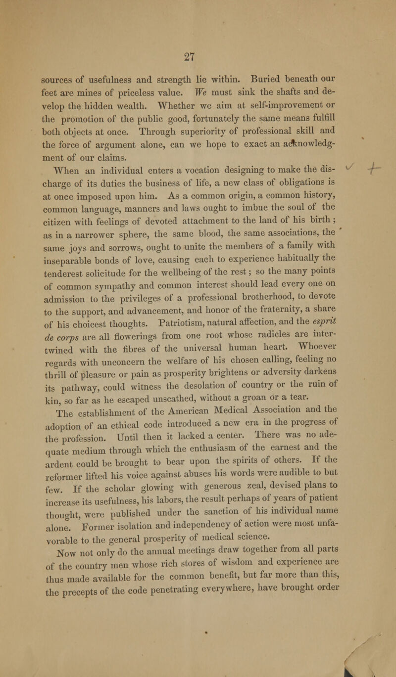 sources of usefulness and strength lie within. Buried beneath our feet are mines of priceless value. We must sink the shafts and de- velop the hidden wealth. Whether we aim at self-improvement or the promotion of the public good, fortunately the same means fulfill both objects at once. Through superiority of professional skill and the force of argument alone, can we hope to exact an acknowledg- ment of our claims. When an individual enters a vocation designing to make the dis- v charge of its duties the business of life, a new class of obligations is at once imposed upon him. As a common origin, a common history, common language, manners and laws ought to imbue the soul of the citizen with feelings of devoted attachment to the land of his birth ; as in a narrower sphere, the same blood, the same associations, the ' same joys and sorrows, ought to unite the members of a family with inseparable bonds of love, causing each to experience habitually the tenderest solicitude for the wellbeing of the rest; so the many points of common sympathy and common interest should lead every one on admission to the privileges of a professional brotherhood, to devote to the support, and advancement, and honor of the fraternity, a share of his choicest thoughts. Patriotism, natural affection, and the esprit de corps are all flowerings from one root whose radicles are inter- twined with the fibres of the universal human heart. Whoever regards with unconcern the welfare of his chosen calling, feeling no thrill of pleasure or pain as prosperity brightens or adversity darkens its pathway, could witness the desolation of country or the ruin of kin, so far as he escaped unscathed, without a groan Or a tear. The establishment of the American Medical Association and the adoption of an ethical code introduced a new era in the progress of the profession. Until then it lacked a center. There was no ade- quate medium through which the enthusiasm of the earnest and the ardent could be brought to bear upon the spirits of others. If the reformer lifted his voice against abuses his words were audible to but few. If the scholar glowing with generous zeal, devised plans to increase its usefulness, his labors, the result perhaps of years of patient thought, were published under the sanction of his individual name alone. 'Former isolation and independency of action were most unfa- vorable to the general prosperity of medical science. Now not only do the annual meetings draw together from all parts of the country men whose rich stores of wisdom and experience are thus made available for the common benefit, but far more than this, the precepts of the code penetrating everywhere, have brought order k