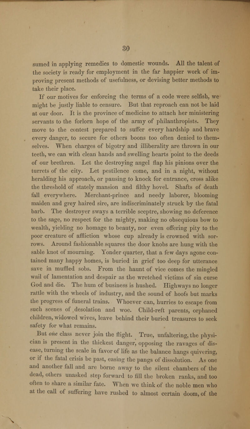 sumed in applying remedies to domestic wounds. All the talent of the society is ready for employment in the far happier work of im- proving present methods of usefulness, or devising better methods to take their place. If our motives for enforcing the terms of a code were selfish, we might be justly liable to censure. But that reproach can not be laid at our door. It is the province of medicine to attach her ministering servants to the forlorn hope of the army of philanthropists. They move to the contest prepared to suffer every hardship and brave every danger, to secure for others boons too often denied to them- selves. When charges of bigotry and illiberality are thrown in our teeth, we can with clean hands and swelling hearts point to the deeds of our brethren. Let the destroying angel flap his pinions over the turrets of the city. Let pestilence come, and in a night, without heralding his approach, or pausing to knock for entrance, cross alike the threshold of stately mansion and filthy hovel. Shafts of death fall everywhere. Merchant-prince and needy laborer, blooming maiden and grey haired sire, are indiscriminately struck by the fatal barb. The destroyer sways a terrible sceptre, showing no deference to the sage, no respect for the mighty, making no obsequious bow to wealth, yielding no homage to beauty, nor even offering pity to the poor creature of affliction whose cup already is crowned with sor- rows. Around fashionable squares the door knobs are hung with the sable knot of mourning. Yonder quarter, that a few days agone con- tained many happy homes, is buried in grief too deep for utterance save in muffled sobs. From the haunt of vice comes the mingled wail of lamentation and despair as the wretched victims of sin curse God and die. The hum of business is hushed. Highways no longer rattle with the wheels of industry, and the sound of hoofs but marks the progress of funeral trains. Whoever can, hurries to escape from such scenes of . desolation and woe. Child-reft parents, orphaned children, widowed wives, leave behind their buried treasures to seek safety for what remains. But one class never join the flight. True, unfaltering, the physi- cian is present in the thickest danger^ opposing the ravages of dis- ease, turning the scale in favor of life as the balance hangs quivering, or if the fatal crisis be past, easing the pangs of dissolution. As one and another fall and are borne away to the silent chambers of the dead, others unasked step forward to fill the broken ranks, and too often to share a similar fate. When we think of the noble men who at the call of suffering have rushed to almost certain doom, of the