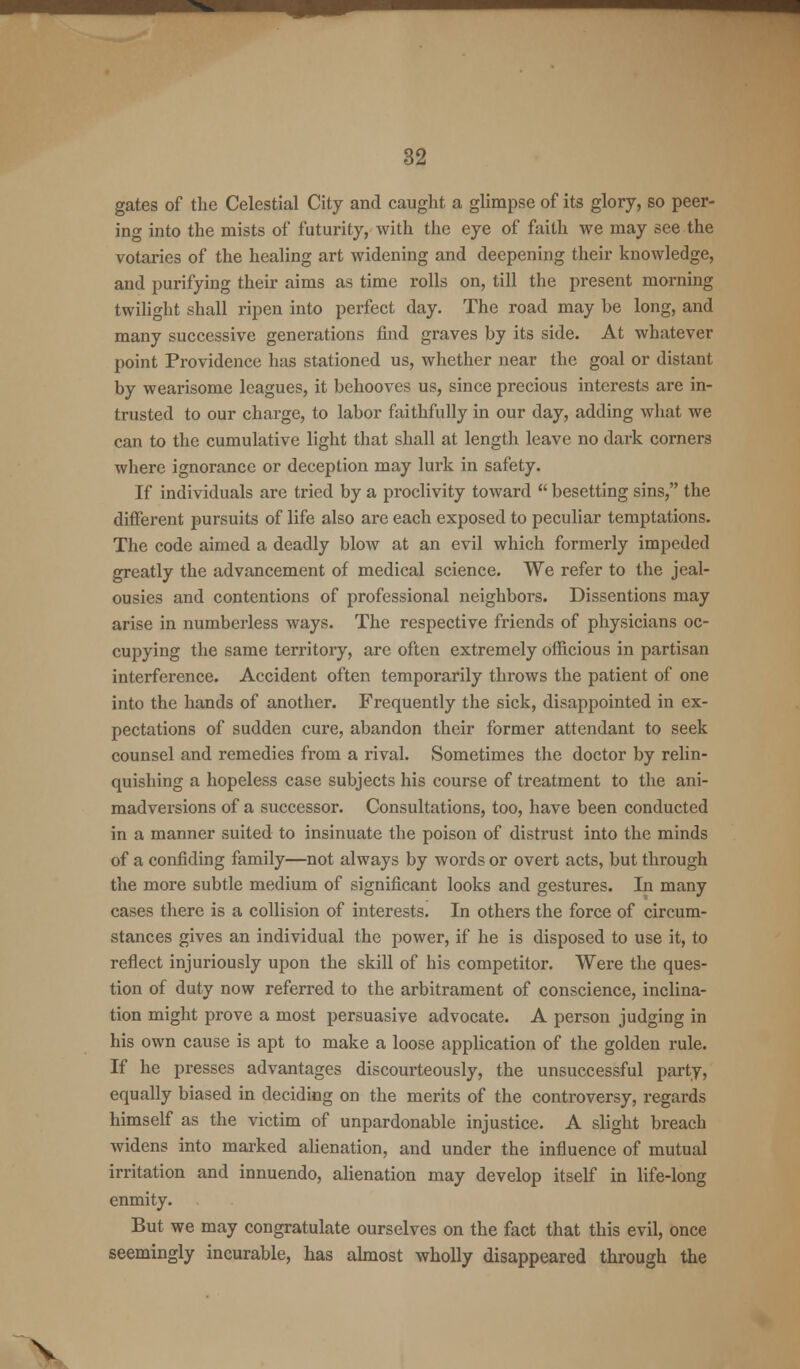 mm 32 gates of the Celestial City and caught a glimpse of its glory, so peer- ing into the mists of futurity, with the eye of faith we may see the votaries of the healing art widening and deepening their knowledge, and purifying their aims as time rolls on, till the present morning twilight shall ripen into perfect day. The road may be long, and many successive generations find graves by its side. At whatever point Providence has stationed us, whether near the goal or distant by wearisome leagues, it behooves us, since precious interests are in- trusted to our charge, to labor faithfully in our day, adding what we can to the cumulative light that shall at length leave no dark corners where ignorance or deception may lurk in safety. If individuals are tried by a proclivity toward  besetting sins, the different pursuits of life also are each exposed to peculiar temptations. The code aimed a deadly blow at an evil which formerly impeded greatly the advancement of medical science. We refer to the jeal- ousies and contentions of professional neighbors. Dissentions may arise in numberless ways. The respective friends of physicians oc- cupying the same territory, are often extremely officious in partisan interference. Accident often temporarily throws the patient of one into the hands of another. Frequently the sick, disappointed in ex- pectations of sudden cure, abandon their former attendant to seek counsel and remedies from a rival. Sometimes the doctor by relin- quishing a hopeless case subjects his course of treatment to the ani- madversions of a successor. Consultations, too, have been conducted in a manner suited to insinuate the poison of distrust into the minds of a confiding family—not always by words or overt acts, but through the more subtle medium of significant looks and gestures. In many cases there is a collision of interests. In others the force of circum- stances gives an individual the power, if he is disposed to use it, to reflect injuriously upon the skill of his competitor. Were the ques- tion of duty now referred to the arbitrament of conscience, inclina- tion might prove a most persuasive advocate. A person judging in his own cause is apt to make a loose application of the golden rule. If he presses advantages discourteously, the unsuccessful party, equally biased in deciding on the merits of the controversy, regards himself as the victim of unpardonable injustice. A slight breach widens into marked alienation, and under the influence of mutual irritation and innuendo, alienation may develop itself in life-long enmity. But we may congratulate ourselves on the fact that this evil, once seemingly incurable, has almost wholly disappeared through the V
