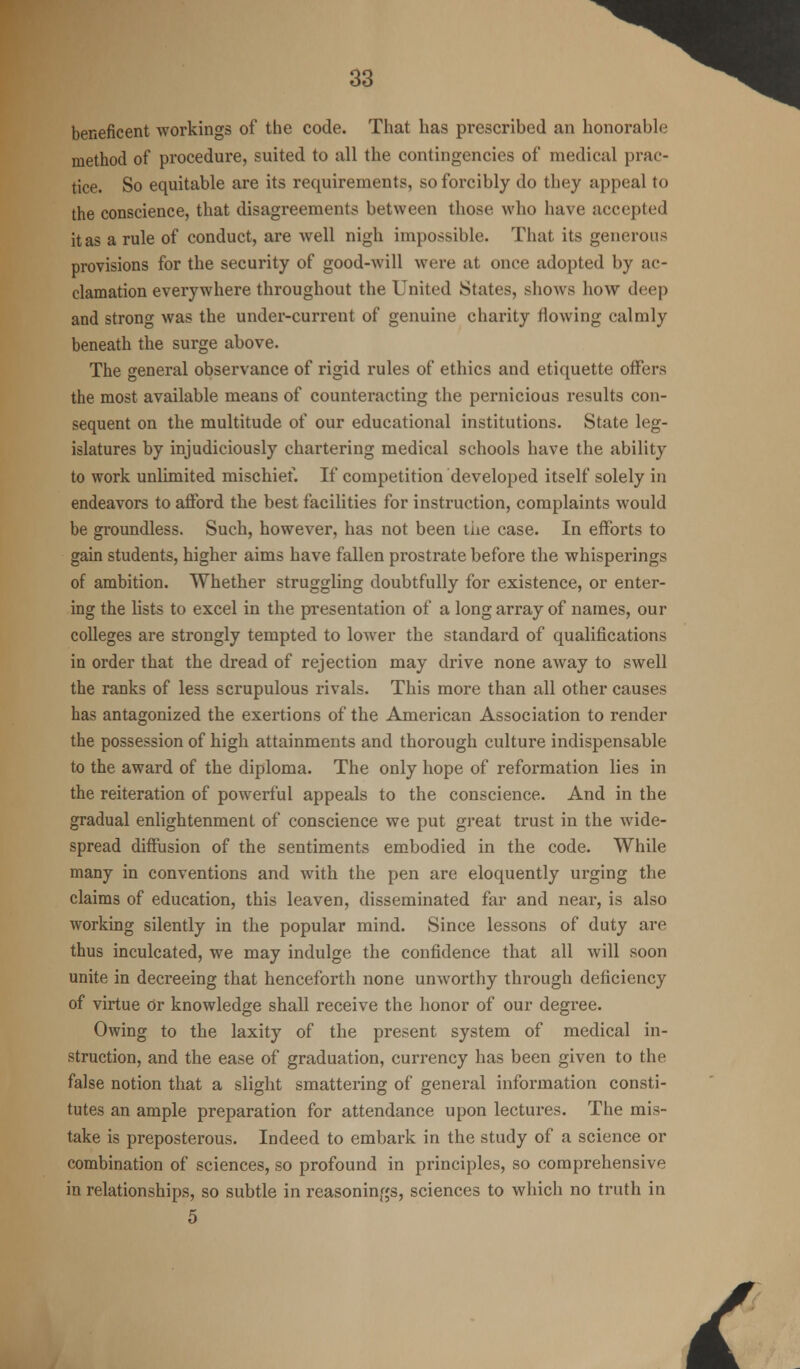 beneficent workings of the code. That has prescribed an honorable method of procedure, suited to all the contingencies of medical prac- tice. So equitable are its requirements, so forcibly do they appeal to the conscience, that disagreements between those who have accepted it as a rule of conduct, are well nigh impossible. That its generous provisions for the security of good-will were at once adopted by ac- clamation everywhere throughout the United States, shows how deep and strong was the under-current of genuine charity flowing calmly beneath the surge above. The general observance of rigid rules of ethics and etiquette offers the most available means of counteracting the pernicious results con- sequent on the multitude of our educational institutions. State leg- islatures by injudiciously chartering medical schools have the ability to work unlimited mischief. If competition developed itself solely in endeavors to afford the best facilities for instruction, complaints would be groundless. Such, however, has not been the case. In efforts to gain students, higher aims have fallen prostrate before the whisperings of ambition. Whether struggling doubtfully for existence, or enter- ing the lists to excel in the presentation of a long array of names, our colleges are strongly tempted to lower the standard of qualifications in order that the dread of rejection may drive none away to swell the ranks of less scrupulous rivals. This more than all other causes has antagonized the exertions of the American Association to render the possession of high attainments and thorough culture indispensable to the award of the diploma. The only hope of reformation lies in the reiteration of powerful appeals to the conscience. And in the gradual enlightenment of conscience we put great trust in the wide- spread diffusion of the sentiments embodied in the code. While many in conventions and with the pen are eloquently urging the claims of education, this leaven, disseminated far and near, is also working silently in the popular mind. Since lessons of duty are thus inculcated, we may indulge the confidence that all will soon unite in decreeing that henceforth none unworthy through deficiency of virtue Or knowledge shall receive the honor of our degree. Owing to the laxity of the present system of medical in- struction, and the ease of graduation, currency has been given to the false notion that a slight smattering of general information consti- tutes an ample preparation for attendance upon lectures. The mis- take is preposterous. Indeed to embark in the study of a science or combination of sciences, so profound in principles, so comprehensive in relationships, so subtle in reasonings, sciences to which no truth in 5 I