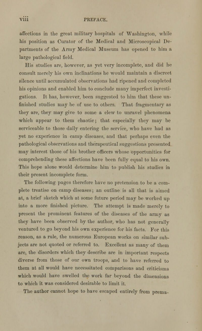 affections in the great military hospitals of Washington, while his position as Curator of the Medical and Microscopical De- partments of the Army Medical Museum has opened to him a large pathological field. His studies are, however, as yet very incomplete, and did he consult merely his own inclinations he would maintain a discreet silence until accumulated observations had ripened and completed his opinions and enabled him to conclude many imperfect investi- gations. It has, however, been suggested to him that these un- finished studies may be of use to others. That fragmentary as they are, they may give to some a clew to unravel phenomena which appear to them chaotic; that especially they may be serviceable to those daily entering the service, who have had as yet no experience in camp diseases, and that perhaps even the pathological observations and therapeutical suggestions presented may interest those of his brother officers whose opportunities for comprehending these affections have been fully equal to his own. This hope alone would determine him to publish his studies in their present incomplete form. The following pages therefore have no pretension to be a com- plete treatise on camp diseases; an outline is all that is aimed at, a brief sketch which at some future period may be worked up into a more finished picture. The attempt is made merely to present the prominent features of the diseases of the army as they have been observed by the author, who has not generally ventured to go beyond his own experience for his facts. For this reason, as a rule, the numerous European works on similar sub- jects are not quoted or referred to. Excellent as many of them are, the disorders which they describe are in important respects diverse from those of our own troops, and to have referred to them at all would have necessitated comparisons and criticisms which would have swelled the work far beyond the dimensions to which it was considered desirable to limit it. The author cannot hope to have escaped entirely from prema-