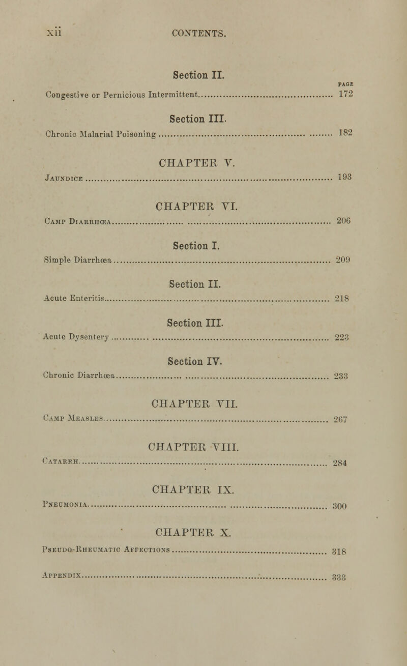 Section II. PAGE Congestive or Pernicious Intermittent 172 Section III. Chronic Malarial Poisoning 182 CHAPTER Y. Jaundice 193 CHAPTER VI. Camp Diarrhoea 206 Section I. Simple Diarrhoea 209 Section II. Acute Enteritis 218 Section III. Acute Dysentery 223 Section IV. Chronic Diarrhoea 233 CHAPTER VII. Camp Measles 267 CHAPTER VIII. Catarrh 284 CHAPTER IX. Pneumonia 300 CHAPTER X. Pseudo-Rheumatic Affections gig Appendix 333