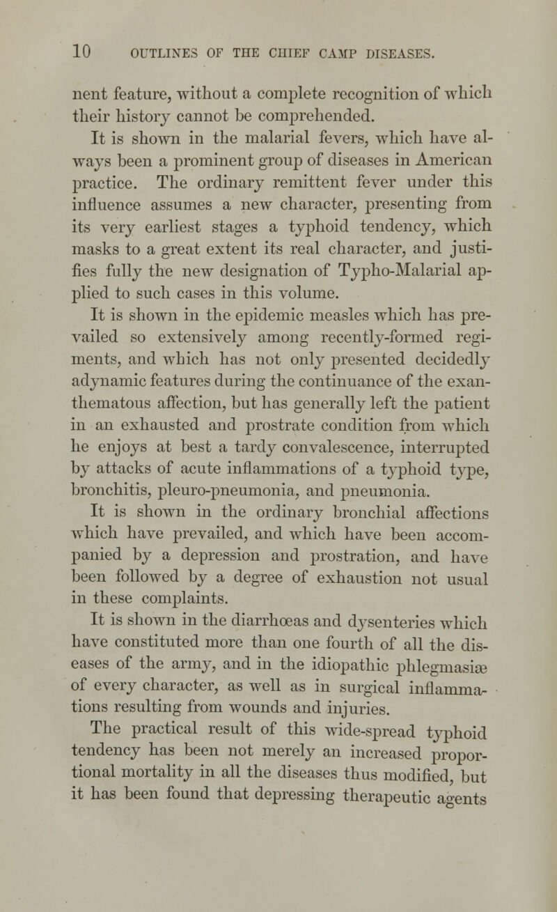 nent feature, without a complete recognition of which their history cannot be comprehended. It is shown in the malarial fevers, which have al- ways been a prominent group of diseases in American practice. The ordinary remittent fever under this influence assumes a new character, presenting from its very earliest stages a typhoid tendency, which masks to a great extent its real character, and justi- fies fully the new designation of Typho-Malarial ap- plied to such cases in this volume. It is shown in the epidemic measles which has pre- vailed so extensively among recently-formed regi- ments, and which has not only presented decidedly adynamic features during the continuance of the exan- thematous affection, but has generally left the patient in an exhausted and prostrate condition from which he enjoys at best a tardy convalescence, interrupted by attacks of acute inflammations of a typhoid type, bronchitis, pleuro-pneumonia, and pneumonia. It is shown in the ordinary bronchial affections which have prevailed, and which have been accom- panied by a depression and prostration, and have been followed by a degree of exhaustion not usual in these complaints. It is shown in the diarrhoeas and dysenteries which have constituted more than one fourth of all the dis- eases of the army, and in the idiopathic phlegmasia of every character, as well as in surgical inflamma- tions resulting from wounds and injuries. The practical result of this wide-spread typhoid tendency has been not merely an increased propor- tional mortality in all the diseases thus modified but it has been found that depressing therapeutic agents