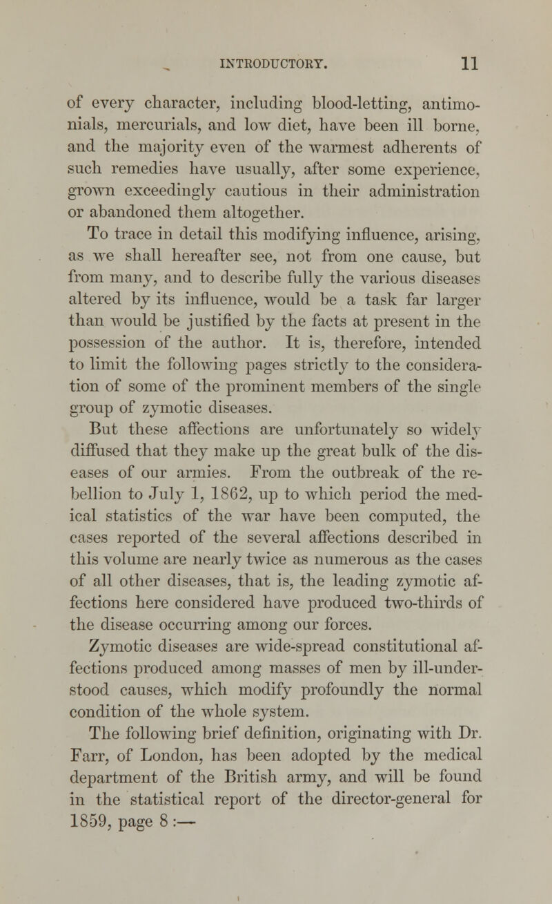 of every character, including blood-letting, antimo- nials, mercurials, and low diet, have been ill borne, and the majority even of the warmest adherents of such remedies have usually, after some experience, grown exceedingly cautious in their administration or abandoned them altogether. To trace in detail this modifying influence, arising, as we shall hereafter see, not from one cause, but from many, and to describe fully the various diseases altered by its influence, would be a task far larger than would be justified by the facts at present in the possession of the author. It is, therefore, intended to limit the following pages strictly to the considera- tion of some of the prominent members of the single group of zymotic diseases. But these affections are unfortunately so widely diffused that they make up the great bulk of the dis- eases of our armies. From the outbreak of the re- bellion to July 1, 1862, up to which period the med- ical statistics of the war have been computed, the cases reported of the several affections described in this volume are nearly twice as numerous as the cases of all other diseases, that is, the leading zymotic af- fections here considered have produced two-thirds of the disease occurring among our forces. Zymotic diseases are wide-spread constitutional af- fections produced among masses of men by ill-under- stood causes, which modify profoundly the normal condition of the whole system. The following brief definition, originating with Dr. Farr, of London, has been adopted by the medical department of the British army, and will be found in the statistical report of the director-general for 1859, page 8:—