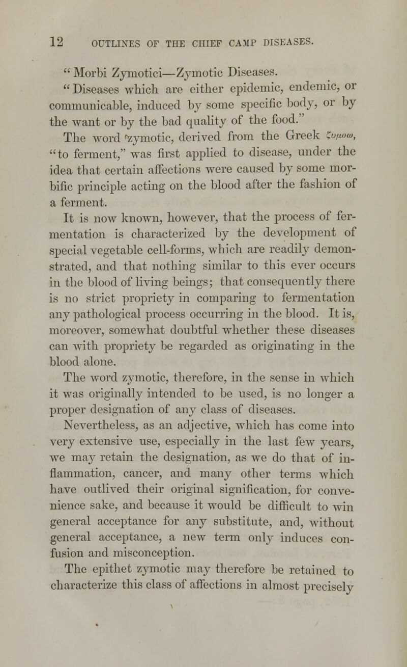  Morbi Zymotici—Zymotic Diseases.  Diseases which are either epidemic, endemic, or communicable, induced by some specific body, or by the want or by the bad quality of the food. The word Zymotic, derived from the Greek Softoa, to ferment, was first applied to disease, under the idea that certain affections were caused by some mor- bific principle acting on the blood after the fashion of a ferment. It is now known, however, that the process of fer- mentation is characterized by the development of special vegetable cell-forms, which are readily demon- strated, and that nothing similar to this ever occurs in the blood of living beings; that consequently there is no strict propriety in comparing to fermentation any pathological process occurring in the blood. It is, moreover, somewhat doubtful whether these diseases can with propriety be regarded as originating in the blood alone. The word zymotic, therefore, in the sense in which it was originally intended to be used, is no longer a proper designation of any class of diseases. Nevertheless, as an adjective, which has come into very extensive use, especially in the last few years, we may retain the designation, as we do that of in- flammation, cancer, and many other terms which have outlived their original signification, for conve- nience sake, and because it would be difficult to win general acceptance for any substitute, and, without general acceptance, a new term only induces con- fusion and misconception. The epithet zymotic may therefore be retained to characterize this class of affections in almost precisely