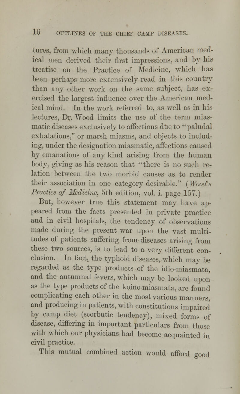 tures, from which many thousands of American med- ical men derived their first impressions, and by his treatise on the Practice of Medicine, which has been perhaps more extensively read in this country than any other work on the same subject, has ex- ercised the largest influence over the American med- ical mind. In the work referred to, as well as in his lectures, Dr. Wood limits the use of the term mias- matic diseases exclusively to affections due to paludal exhalations, or marsh miasms, and objects to includ- ing, under the designation miasmatic, affections caused by emanations of any kind arising from the human body, giving as his reason that there is no such re- lation between the two morbid causes as to render their association in one category desirable. (Woods Practice of Medicine, 5th edition, vol. i. page 157.) But, however true this statement may have ap- peared from the facts presented in private practice and in civil hospitals, the tendency of observations made during the present war upon the vast multi- tudes of patients suffering from diseases arising from these two sources, is to lead to a very different con- clusion. In fact, the typhoid diseases, which may be regarded as the type products >of the idio-miasmata, and the autumnal fevers, which may be looked upon as the type products of the koino-miasmata, are found complicating each other in the most various manners, and producing in patients, with constitutions impaired by camp diet (scorbutic tendency), mixed forms of disease, differing in important particulars from those with which our physicians had become acquainted in civil practice. This mutual combined action would afford o-00d