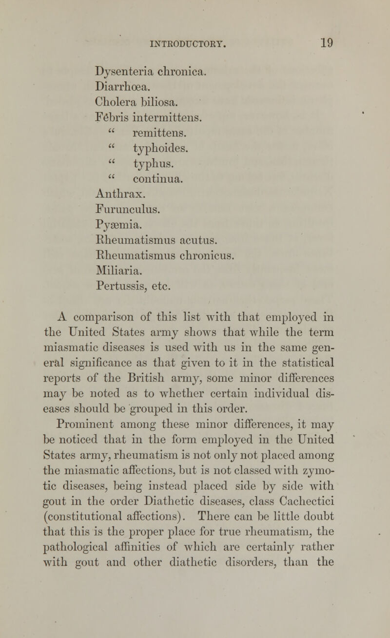 Dysenteria chronica. Diarrhoea. Cholera biliosa. Fe'bris intermittens.  remittens.  typhoides.  typhus.  continua. Anthrax. Furunculus. Pysemia. Rheuniatismus acutus. Rheuruatismus chronicus. Miliaria. Pertussis, etc. A comparison of this list with that employed in the United States army shows that while the term miasmatic diseases is used with us in the same gen- eral significance as that given to it in the statistical reports of the British army, some minor differences may be noted as to whether certain individual dis- eases should be grouped in this order. Prominent among these minor differences, it may be noticed that in the form employed in the United States army, rheumatism is not only not placed among the miasmatic affections, but is not classed with zymo- tic diseases, being instead placed side by side with gout in the order Diathetic diseases, class Cachectic! (constitutional affections). There can be little doubt that this is the proper place for true rheumatism, the pathological affinities of which are certainly rather with gout and other diathetic disorders, than the