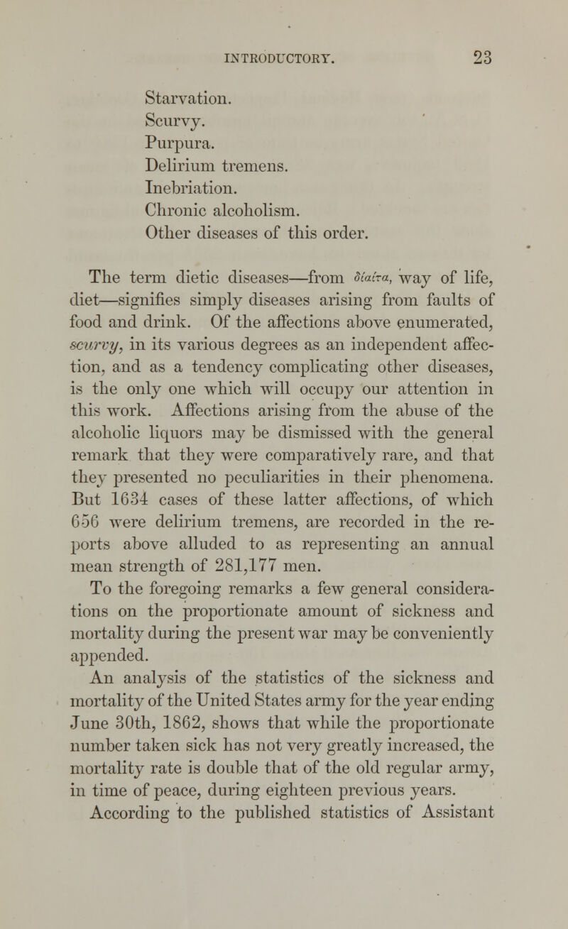 Starvation. Scurvy. Purpura. Delirium tremens. Inebriation. Chronic alcoholism. Other diseases of this order. The term dietic diseases—from diaira, way of life, diet—signifies simply diseases arising from faults of food and drink. Of the affections above enumerated, scurvy, in its various degrees as an independent affec- tion, and as a tendency complicating other diseases, is the only one which will occupy our attention in this work. Affections arising from the abuse of the alcoholic liquors may be dismissed with the general remark that they were comparatively rare, and that they presented no peculiarities in their phenomena. But 1634 cases of these latter affections, of which G5G were delirium tremens, are recorded in the re- ports above alluded to as representing an annual mean strength of 281,177 men. To the foregoing remarks a few general considera- tions on the proportionate amount of sickness and mortality during the present war may be conveniently appended. An analysis of the statistics of the sickness and mortality of the United States army for the year ending June 30th, 1862, shows that while the proportionate number taken sick has not very greatly increased, the mortality rate is double that of the old regular army, in time of peace, during eighteen previous years. According to the published statistics of Assistant