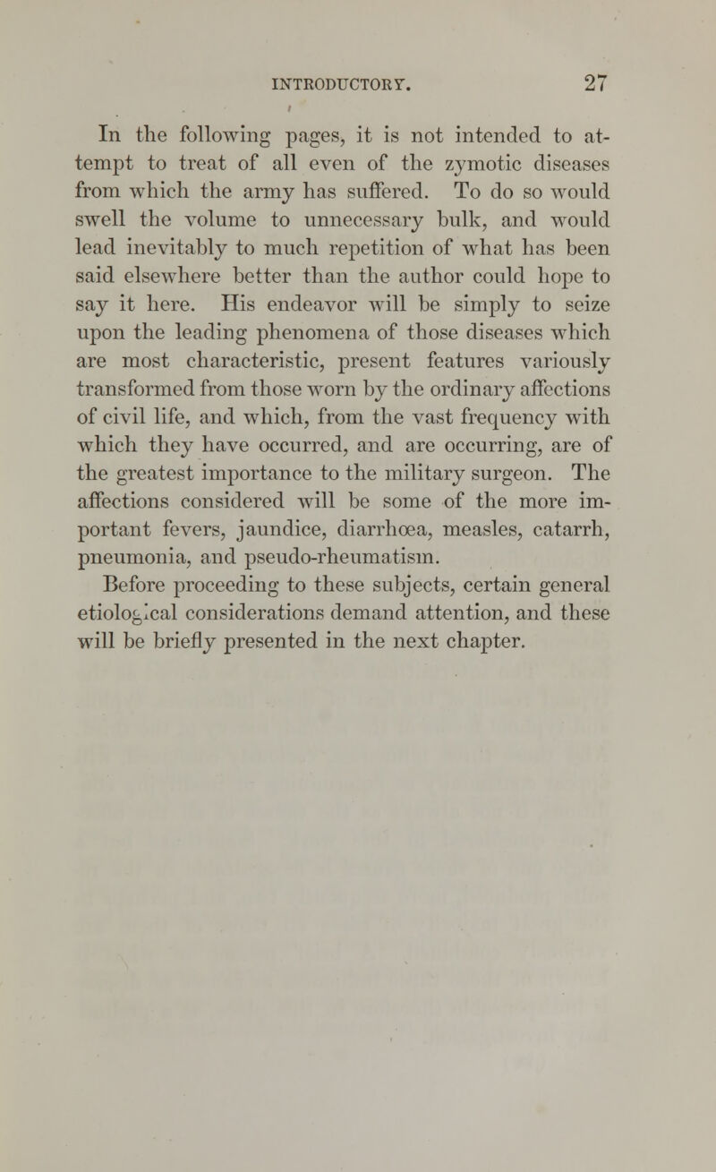 In the following pages, it is not intended to at- tempt to treat of all even of the zymotic diseases from which the army has suffered. To do so would swell the volume to unnecessary bulk, and would lead inevitably to much repetition of what has been said elsewhere better than the author could hope to say it here. His endeavor will be simply to seize upon the leading phenomena of those diseases which are most characteristic, present features variously transformed from those worn by the ordinary affections of civil life, and which, from the vast frequency with which they have occurred, and are occurring, are of the greatest importance to the military surgeon. The affections considered will be some of the more im- portant fevers, jaundice, diarrhoea, measles, catarrh, pneumonia, and pseudo-rheumatism. Before proceeding to these subjects, certain general etiological considerations demand attention, and these will be briefly presented in the next chapter.