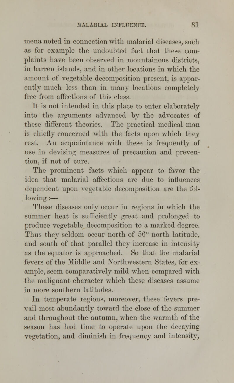 mena noted in connection with malarial diseases, such as for example the undoubted fact that these com- plaints have been observed in mountainous districts, in barren islands, and in other locations in which the amount of vegetable decomposition present, is appar- ently much less than in many locations completely free from affections of this class. It is not intended in this place to enter elaborately into the arguments advanced by the advocates of these different theories. The practical medical man is chiefly concerned with the facts upon which they rest. An acquaintance with these is frequently of use in devising measures of precaution and preven- tion, if not of cure. The prominent facts which appear to favor the idea that malarial affections are due to influences dependent upon vegetable decomposition are the fol- lowing :— These diseases only occur in regions in which the summer heat is sufficiently great and prolonged to produce vegetable decomposition to a marked degree. Thus they seldom occur north of 56° north latitude, and south of that parallel they increase in intensity as the equator is approached. So that the malarial fevers of the Middle and Northwestern States, for ex- ample, seem comparatively mild when compared with the malignant character which these diseases assume in more southern latitudes. In temperate regions, moreover, these fevers pre- vail most abundantly toward the close of the summer and throughout the autumn, when the warmth of the season has had time to operate upon the decaying vegetation, and diminish in frequency and intensity,