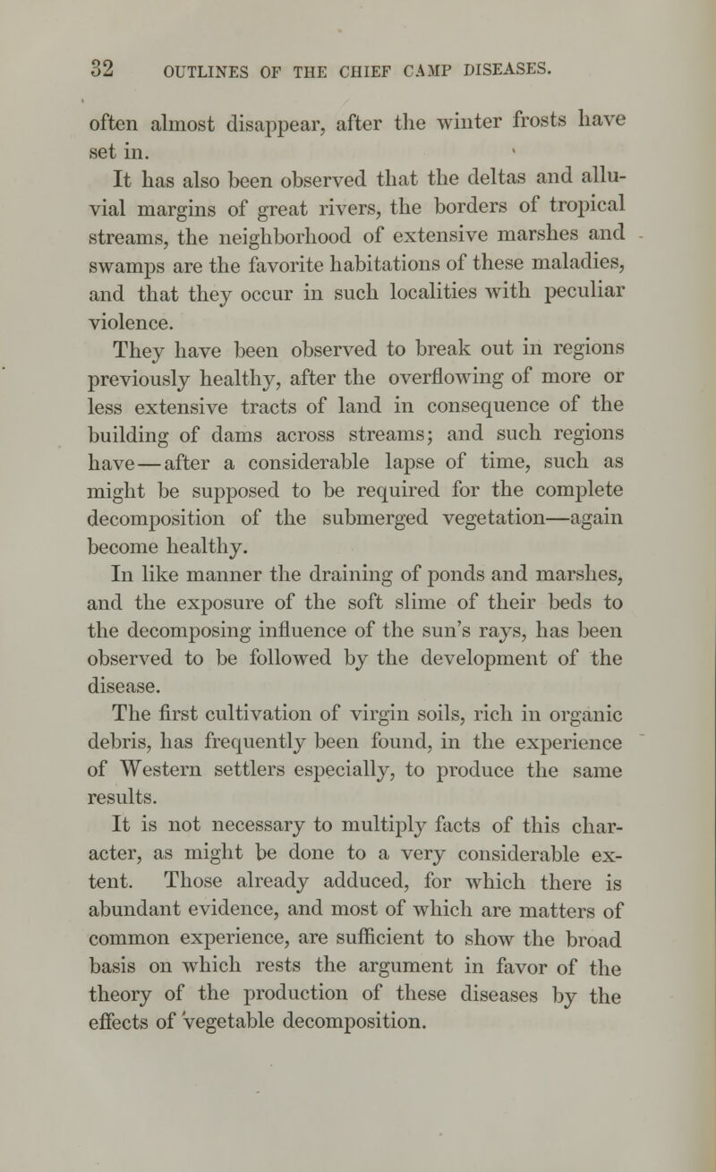 often almost disappear, after the winter frosts have set in. It has also been observed that the deltas and allu- vial margins of great rivers, the borders of tropical streams, the neighborhood of extensive marshes and swamps are the favorite habitations of these maladies, and that they occur in such localities with peculiar violence. They have been observed to break out in regions previously healthy, after the overflowing of more or less extensive tracts of land in consequence of the building of dams across streams; and such regions have—after a considerable lapse of time, such as might be supposed to be required for the complete decomposition of the submerged vegetation—again become healthy. In like manner the draining of ponds and marshes, and the exposure of the soft slime of their beds to the decomposing influence of the sun's rays, has been observed to be followed by the development of the disease. The first cultivation of virgin soils, rich in organic debris, has frequently been found, in the experience of Western settlers especially, to produce the same results. It is not necessary to multiply facts of this char- acter, as might be done to a very considerable ex- tent. Those already adduced, for which there is abundant evidence, and most of which are matters of common experience, are sufficient to show the broad basis on which rests the argument in favor of the theory of the production of these diseases by the effects of vegetable decomposition.