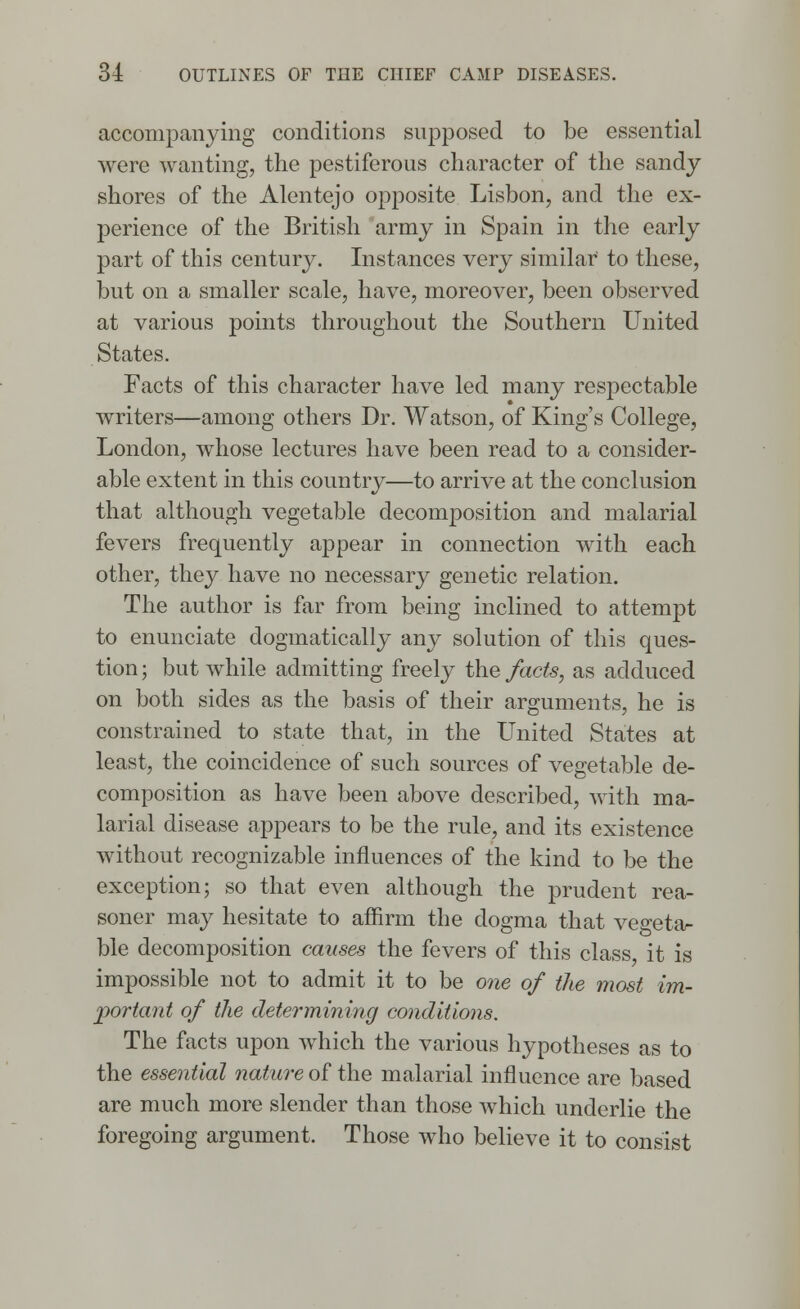accompanying conditions supposed to be essential were wanting, the pestiferous character of the sandy shores of the Alentejo opposite Lisbon, and the ex- perience of the British army in Spain in the early part of this century. Instances very similar' to these, but on a smaller scale, have, moreover, been observed at various points throughout the Southern United States. Facts of this character have led many respectable writers—among others Dr. Watson, of King's College, London, whose lectures have been read to a consider- able extent in this country—to arrive at the conclusion that although vegetable decomposition and malarial fevers frequently appear in connection with each other, they have no necessary genetic relation. The author is far from being inclined to attempt to enunciate dogmatically any solution of this ques- tion ; but while admitting freely the facts, as adduced on both sides as the basis of their arguments, he is constrained to state that, in the United States at least, the coincidence of such sources of vegetable de- composition as have been above described, with ma- larial disease appears to be the rule, and its existence without recognizable influences of the kind to be the exception; so that even although the prudent rea- soner may hesitate to affirm the dogma that vegeta- ble decomposition causes the fevers of this class, it is impossible not to admit it to be one of the most im- portant of the determining conditions. The facts upon which the various hypotheses as to the essential nature of the malarial influence are based are much more slender than those which underlie the foregoing argument. Those who believe it to consist