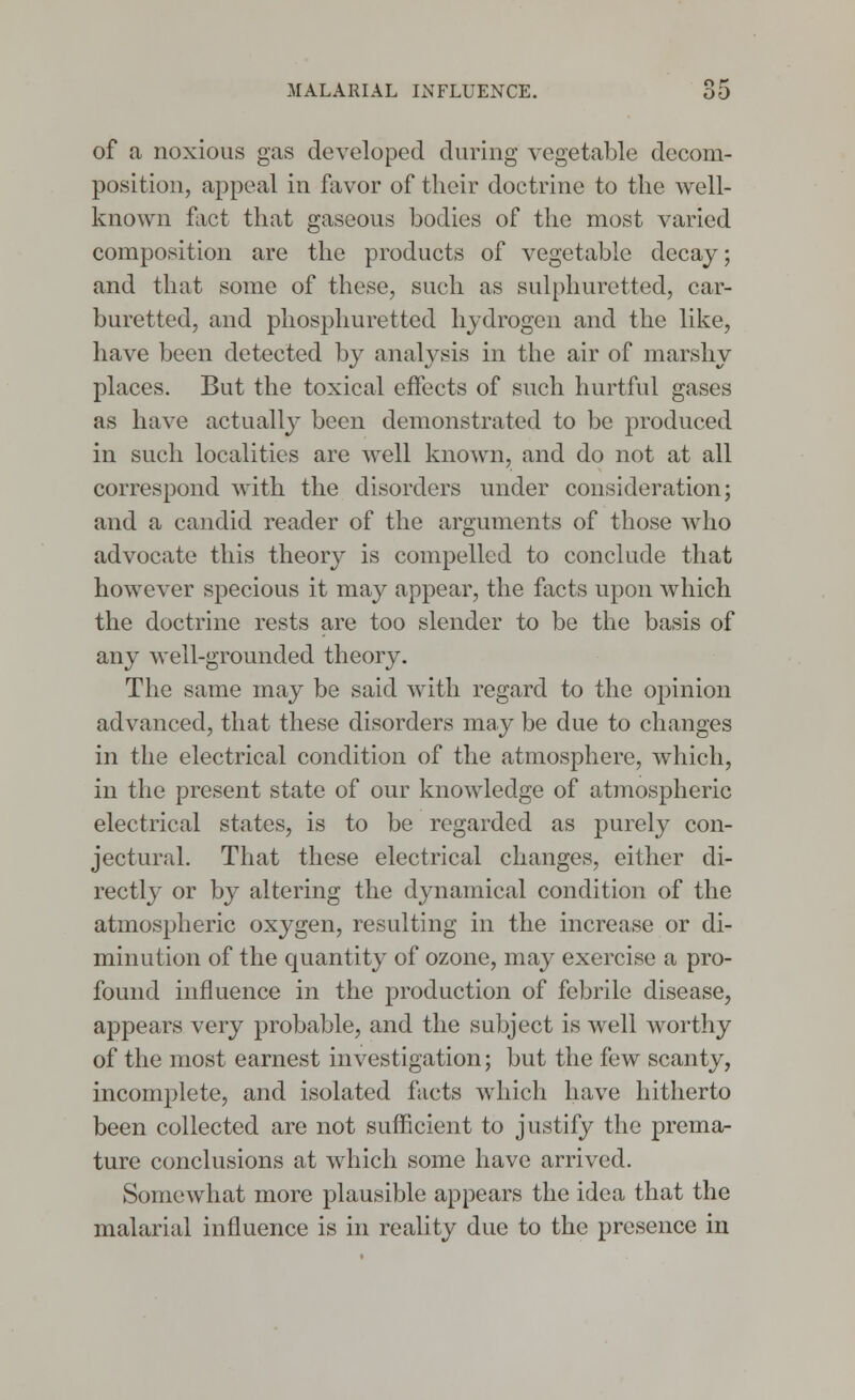 of a noxious gas developed during vegetable decom- position, appeal in favor of their doctrine to the well- known fact that gaseous bodies of the most varied composition are the products of vegetable decay; and that some of these, such as sulphuretted, car- buretted, and phosphuretted hydrogen and the like, have been detected by analysis in the air of marshy places. But the toxical effects of such hurtful gases as have actually been demonstrated to be produced in such localities are well known, and do not at all correspond with the disorders under consideration; and a candid reader of the arguments of those who advocate this theory is compelled to conclude that however specious it may appear, the facts upon which the doctrine rests are too slender to be the basis of any well-grounded theory. The same may be said with regard to the opinion advanced, that these disorders may be due to changes in the electrical condition of the atmosphere, which, in the present state of our knowledge of atmospheric electrical states, is to be regarded as purely con- jectural. That these electrical changes, either di- rectly or by altering the dynamical condition of the atmospheric oxygen, resulting in the increase or di- minution of the quantity of ozone, may exercise a pro- found influence in the production of febrile disease, appears very probable, and the subject is well worthy of the most earnest investigation; but the few scanty, incomplete, and isolated facts which have hitherto been collected are not sufficient to justify the prema- ture conclusions at which some have arrived. Somewhat more plausible appears the idea that the malarial influence is in reality due to the presence in