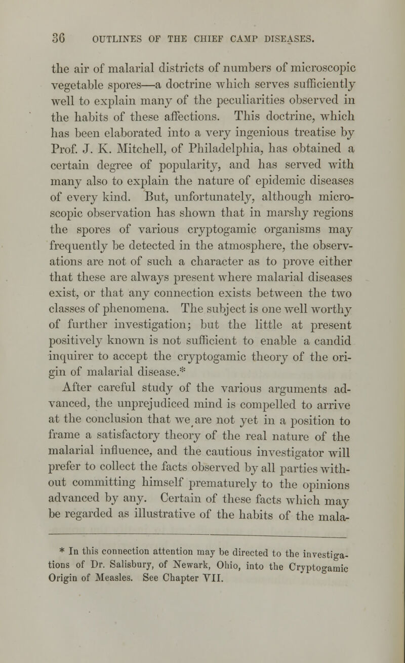 the air of malarial districts of numbers of microscopic vegetable spores—a doctrine which serves sufficiently well to explain many of the peculiarities observed in the habits of these affections. This doctrine, which has been elaborated into a very ingenious treatise by Prof. J. K. Mitchell, of Philadelphia, has obtained a certain degree of popularity, and has served with many also to explain the nature of epidemic diseases of every kind. But, unfortunately, although micro- scopic observation has shown that in marshy regions the spores of various cryptogamic organisms may frequently be detected in the atmosphere, the observ- ations are not of such a character as to prove either that these are always present where malarial diseases exist, or that any connection exists between the two classes of phenomena. The subject is one well worthy of further investigation; but the little at present positively known is not sufficient to enable a candid inquirer to accept the cryptogamic theory of the ori- gin of malarial disease.* After careful study of the various arguments ad- vanced, the unprejudiced mind is compelled to arrive at the conclusion that weare not yet in a position to frame a satisfactory theory of the real nature of the malarial influence, and the cautious investigator will prefer to collect the facts observed by all parties with- out committing himself prematurely to the opinions advanced by any. Certain of these facts which may be regarded as illustrative of the habits of the mala- * In this connection attention may be directed to the investiga- tions of Dr. Salisbury, of Newark, Ohio, into the Cryptogamic Origin of Measles. See Chapter VII.