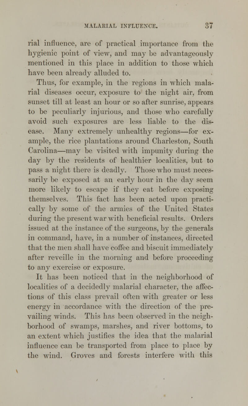 rial influence, are of practical importance from the hygienic point of view, and may be advantageously mentioned in this place in addition to those which have been already alluded to. Thus, for example, in the regions in which mala- rial diseases occur, exposure to the night air, from sunset till at least an hour or so after sunrise, appears to be peculiarly injurious, and those who carefully avoid such exposures are less liable to the dis- ease. Many extremely unhealthy regions—for ex- ample, the rice plantations around Charleston, South Carolina—may be visited with impunity during the day by the residents of healthier localities, but to pass a night there is deadly. Those who must neces- sarily be exposed at an early hour in the day seem more likely to escape if they eat before exposing themselves. This fact has been acted upon practi- cally by some of the armies of the United States during the present war with beneficial results. Orders issued at the instance of the surgeons, by the generals in command, have, in a number of instances, directed that the men shall have coffee and biscuit immediately after reveille in the morning and before proceeding to any exercise or exposure. It has been noticed that in the neighborhood of localities of a decidedly malarial character, the affec- tions of this class prevail often with greater or less energy in accordance with the direction of the pre- vailing winds. This has been observed in the neigh- borhood of swamps, marshes, and river bottoms, to an extent which justifies the idea that the malarial influence can be transported from place to place by the wind. Groves and forests interfere with this