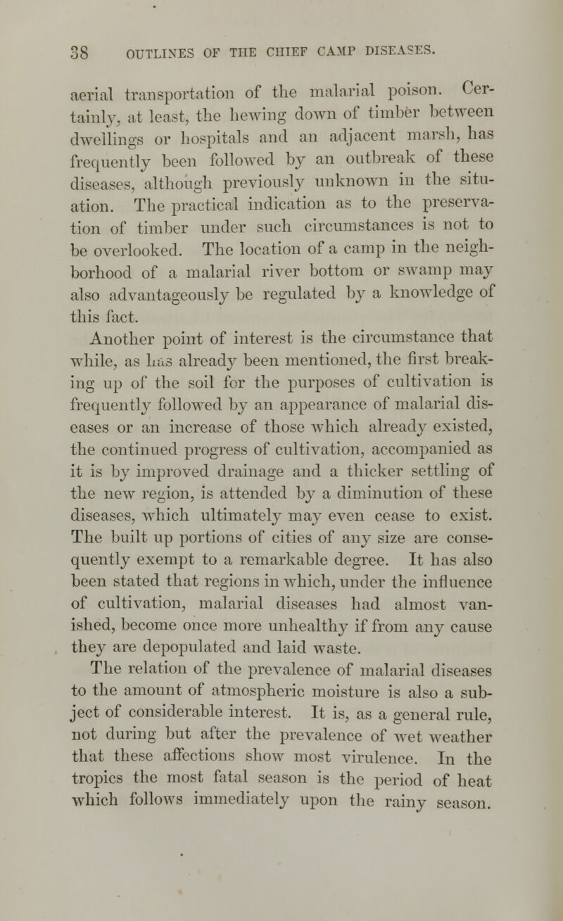 aerial transportation of the malarial poison. Cer- tainly, at least, the hewing down of timber between dwellings or hospitals and an adjacent marsh, has frequently been followed by an outbreak of these diseases, although previously unknown in the situ- ation. The practical indication as to the preserva- tion of timber under such circumstances is not to be overlooked. The location of a camp in the neigh- borhood of a malarial river bottom or swamp may also advantageously be regulated by a knowledge of this fact. Another point of interest is the circumstance that while, as has already been mentioned, the first break- ing up of the soil for the purposes of cultivation is frequently followed by an appearance of malarial dis- eases or an increase of those which already existed, the continued progress of cultivation, accompanied as it is by improved drainage and a thicker settling of the new region, is attended by a diminution of these diseases, which ultimately may even cease to exist. The built up portions of cities of any size are conse- quently exempt to a remarkable degree. It has also been stated that regions in which, under the influence of cultivation, malarial diseases had almost van- ished, become once more unhealthy if from any cause they are depopulated and laid waste. The relation of the prevalence of malarial diseases to the amount of atmospheric moisture is also a sub- ject of considerable interest. It is, as a general rule, not during but after the prevalence of wet weather that these affections show most virulence. In the tropics the most fatal season is the period of heat which follows immediately upon the rainy season.