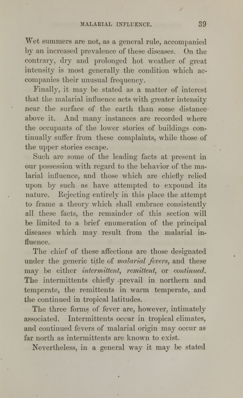 Wet summers are not, as a general rule, accompanied by an increased prevalence of these diseases. On the contrary, dry and prolonged hot weather of great intensity is most generally the condition which ac- companies their unusual frequency. Finally, it may be stated as a matter of interest that the malarial influence acts with greater intensity near the surface of the earth than some distance- above it. And many instances are recorded where the occupants of the lower stories of buildings con- tinually suffer from these complaints, while those of the upper stories escape. Such are some of the leading facts at present in our possession with regard to the behavior of the ma- larial influence, and those which are chiefly relied upon by such as have attempted to expound its nature. Rejecting entirely in this place the attempt to frame a theory which shall embrace consistently all these facts, the remainder of this section will be limited to a brief enumeration of the principal diseases which may result from the malarial in- fluence. The chief of these affections are those designated under the generic title of malarial fevers, and these may be either intermittent, remittent, or continued. The intermittents chiefly .prevail in northern and temperate, the remittents in warm temperate, and the continued in tropical latitudes. The three forms of fever are, however, intimately associated. Intermittents occur in tropical climates, and continued fevers of malarial origin may occur as far north as intermittents are known to exist. Nevertheless, in a general way it may be stated