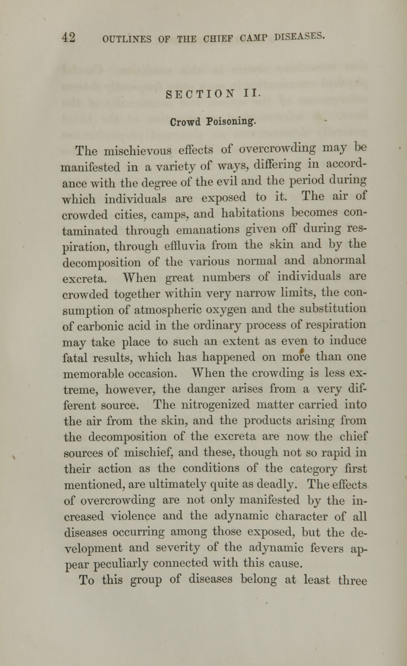 SECTION II. Crowd Poisoning. The mischievous effects of overcrowding may be manifested in a variety of ways, differing in accord- ance with the degree of the evil and the period during which individuals are exposed to it. The air of crowded cities, camps, and habitations becomes con- taminated through emanations given off during res- piration, through effluvia from the skin and by the decomposition of the various normal and abnormal excreta. When great numbers of individuals are crowded together within very narrow limits, the con- sumption of atmospheric oxygen and the substitution of carbonic acid in the ordinary process of respiration may take place to such an extent as even to induce fatal results, which has happened on more than one memorable occasion. When the crowding is less ex- treme, however, the danger arises from a very dif- ferent source. The nitrogenized matter carried into the air from the skin, and the products arising from the decomposition of the excreta are now the chief sources of mischief, and these, though not so rapid in their action as the conditions of the category first mentioned, are ultimately quite as deadly. The effects of overcrowding are not only manifested by the in- creased violence and the adynamic character of all diseases occurring among those exposed, but the de- velopment and severity of the adynamic fevers ap- pear peculiarly connected with this cause. To this group of diseases belong at least three