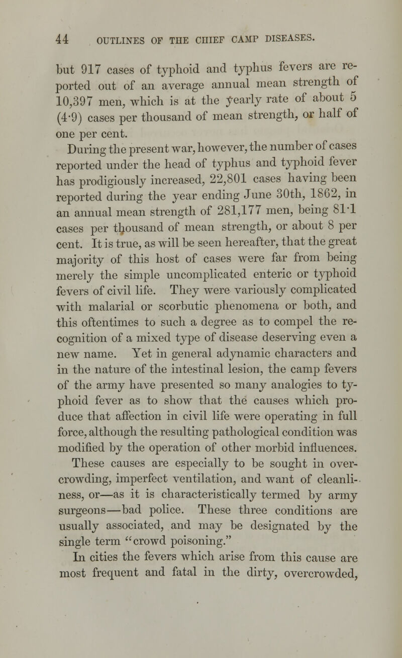 but 917 cases of typhoid and typhus fevers are re- ported out of an average annual mean strength of 10,397 men, which is at the yearly rate of about 5 (4-9) cases per thousand of mean strength, or half of one per cent. During the present war, however, the number of cases reported under the head of typhus and typhoid fever has prodigiously increased, 22,801 cases having been reported during the year ending June 30th, 1862, in an annual mean strength of 281,177 men, being 811 cases per thousand of mean strength, or about 8 per cent. It is true, as will be seen hereafter, that the great majority of this host of cases were far from being merely the simple uncomplicated enteric or typhoid fevers of civil life. They were variously complicated with malarial or scorbutic phenomena or both, and this oftentimes to such a degree as to compel the re- cognition of a mixed type of disease deserving even a new name. Yet in general adynamic characters and in the nature of the intestinal lesion, the camp fevers of the army have presented so many analogies to ty- phoid fever as to show that the causes which pro- duce that affection in civil life were operating in full force, although the resulting pathological condition was modified by the operation of other morbid influences. These causes are especially to be sought in over- crowding, imperfect ventilation, and want of cleanli- ness, or—as it is characteristically termed by army surgeons—bad police. These three conditions are usually associated, and may be designated by the single term crowd poisoning. In cities the fevers which arise from this cause are most frequent and fatal in the dirty, overcrowded,