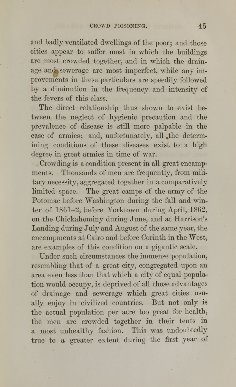 and badly ventilated dwellings of the poor; and those cities appear to suffer most in which the buildings are most crowded together, and in which the drain- age and* sewerage are most imperfect, while any im- provements in these particulars are speedily followed by a diminution in the frequency and intensity of the fevers of this class. The direct relationship thus shown to exist be- tween the neglect of hygienic precaution and the prevalence of disease is still more palpable in the case of armies; and, unfortunately, all %the determ- ining conditions of these diseases exist to a high degree in great armies in time of war. , Crowding is a condition present in all great encamp- ments. Thousands of men are frequently, from mili- tary necessity, aggregated together in a comparatively limited space. The great camps of the army of the Potomac before Washington during the fall and win- ter of 1861-2, before Yorktown during April, 1862, on the Chickahominy during June, and at Harrison's Landing during July and August of the same year, the encampments at Cairo and before Corinth in the West, are examples of this condition on a gigantic scale. Under such circumstances the immense population, resembling that of a great city, congregated upon an area even less than that which a city of equal popula- tion would occupy, is deprived of all those advantages of drainage and sewerage which great cities usu- ally enjoy in civilized countries. But not only is the actual population per acre too great for health, the men are crowded together in their tents in a most unhealthy fashion. This was undoubtedly true to a greater extent during the first year of