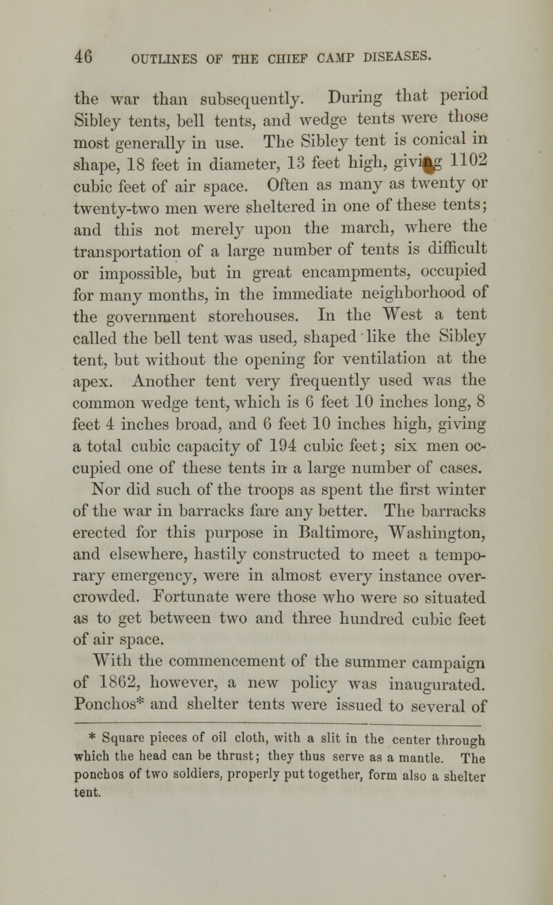 the war than subsequently. During that period Sibley tents, bell tents, and wedge tents were those most generally in use. The Sibley tent is conical in shape, 18 feet in diameter, 13 feet high, giving 1102 cubic feet of air space. Often as many as twenty or twenty-two men were sheltered in one of these tents; and this not merely upon the march, where the transportation of a large number of tents is difficult or impossible, but in great encampments, occupied for many months, in the immediate neighborhood of the government storehouses. In the West a tent called the bell tent was used, shaped' like the Sibley tent, but without the opening for ventilation at the apex. Another tent very frequently used was the common wedge tent, which is 6 feet 10 inches long, 8 feet 4 inches broad, and 6 feet 10 inches high, giving a total cubic capacity of 194 cubic feet; six men oc- cupied one of these tents in a large number of cases. Nor did such of the troops as spent the first winter of the war in barracks fare any better. The barracks erected for this purpose in Baltimore, Washington, and elsewhere, hastily constructed to meet a tempo- rary emergency, were in almost every instance over- crowded. Fortunate were those who were so situated as to get between two and three hundred cubic feet of air space. With the commencement of the summer campaign of 1862, however, a new policy was inaugurated. Ponchos* and shelter tents were issued to several of * Square pieces of oil cloth, with a slit in the center through which the head can be thrust; they thus serve as a mantle. The ponchos of two soldiers, properly put together, form also a shelter tent.