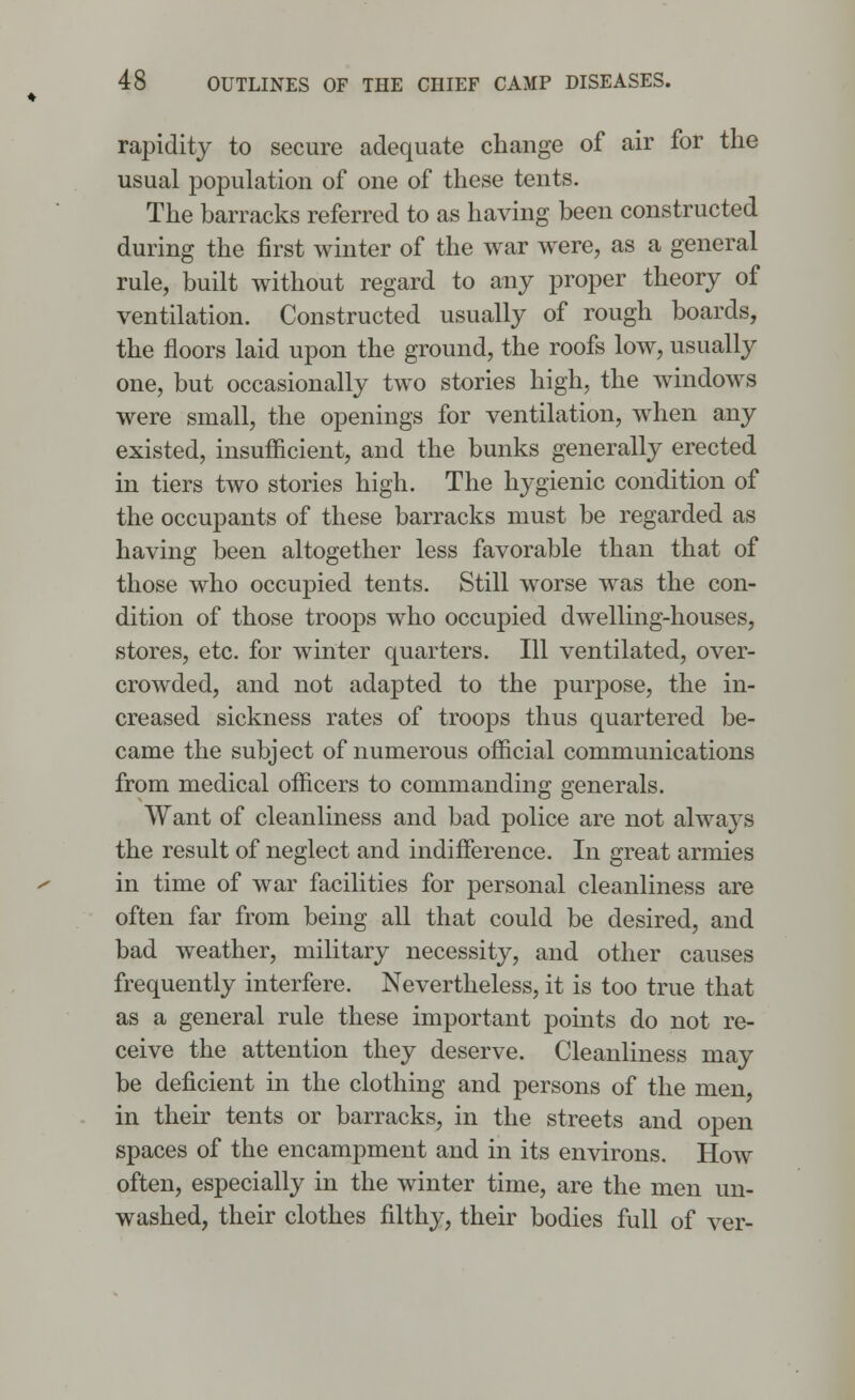 rapidity to secure adequate change of air for the usual population of one of these tents. The barracks referred to as having been constructed during the first winter of the war were, as a general rule, built without regard to any proper theory of ventilation. Constructed usually of rough boards, the floors laid upon the ground, the roofs low, usually one, but occasionally two stories high, the windows were small, the openings for ventilation, when any existed, insufficient, and the bunks generally erected in tiers two stories high. The hygienic condition of the occupants of these barracks must be regarded as having been altogether less favorable than that of those who occupied tents. Still worse was the con- dition of those troops who occupied dwelling-houses, stores, etc. for winter quarters. Ill ventilated, over- crowded, and not adapted to the purpose, the in- creased sickness rates of troops thus quartered be- came the subject of numerous official communications from medical officers to commanding generals. Want of cleanliness and bad police are not always the result of neglect and indifference. In great armies in time of war facilities for personal cleanliness are often far from being all that could be desired, and bad weather, military necessity, and other causes frequently interfere. Nevertheless, it is too true that as a general rule these important points do not re- ceive the attention they deserve. Cleanliness may be deficient in the clothing and persons of the men, in their tents or barracks, in the streets and open spaces of the encampment and in its environs. How often, especially in the winter time, are the men un- washed, their clothes filthy, their bodies full of ver-