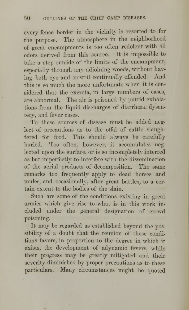 every fence border in the vicinity is resorted to for the purpose. The atmosphere in the neighborhood of great encampments is too often redolent with ill odors derived from this source. It is impossible to take a step outside of the limits of the encampment, especially through any adjoining woods, without hav- ing both eye and nostril continually offended. And this is so much the more unfortunate when it is con- sidered that the excreta, in large numbers of cases, are abnormal. The air is poisoned by putrid exhala- tions from the liquid discharges of diarrhoea, dysen- tery, and fever cases. To these sources of disease must be added neg- lect of precautions as to the offal of cattle slaugh- tered for food. This should always be carefully buried. Too often, however, it accumulates neg- lected upon the surface, or is so incompletely interred as but imperfectly to interfere with the dissemination of the aerial products of decomposition. The same remarks too frequently apply to dead horses and mules, and occasionally, after great battles, to a cer- tain extent to the bodies of the slain. Such are some of the conditions existing in great armies which give rise to what is in this work in- cluded under the general designation of crowd poisoning. It may be regarded as established beyond the pos- sibility of a doubt that the reunion of these condi- tions favors, in proportion to the degree in which it exists, the development of adynamic fevers, while their progress may be greatly mitigated and their severity diminished by proper precautions as to these particulars. Many circumstances might be quoted