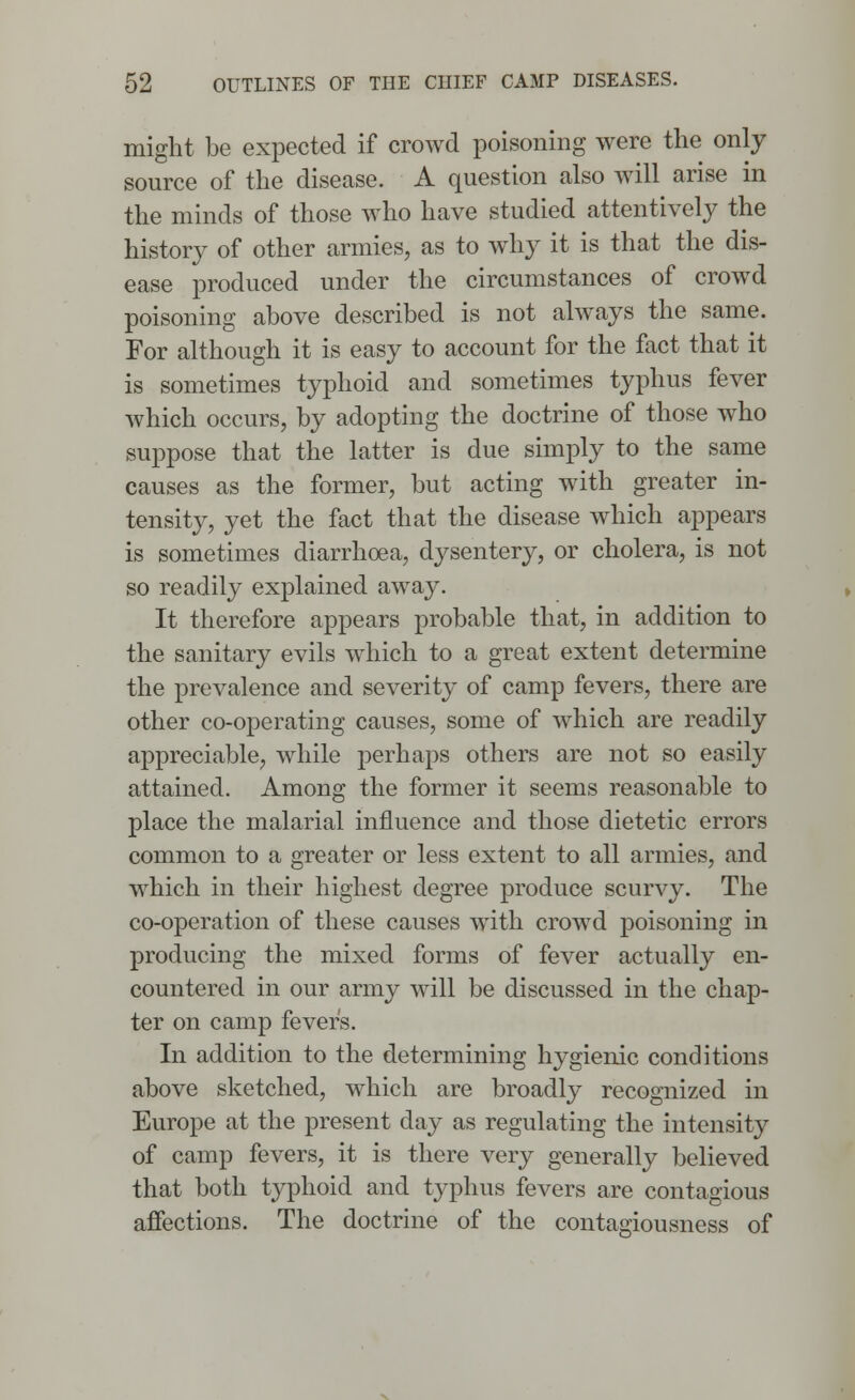 might be expected if crowd poisoning were the only source of the disease. A question also will arise in the minds of those who have studied attentively the history of other armies, as to why it is that the dis- ease produced under the circumstances of crowd poisoning above described is not always the same. For although it is easy to account for the fact that it is sometimes typhoid and sometimes typhus fever which occurs, by adopting the doctrine of those who suppose that the latter is due simply to the same causes as the former, but acting with greater in- tensity, yet the fact that the disease which appears is sometimes diarrhoea, dysentery, or cholera, is not so readily explained away. It therefore appears probable that, in addition to the sanitary evils which to a great extent determine the prevalence and severitj- of camp fevers, there are other co-operating causes, some of which are readily appreciable, while perhaps others are not so easily attained. Among the former it seems reasonable to place the malarial influence and those dietetic errors common to a greater or less extent to all armies, and which in their highest degree produce scurvy. The co-operation of these causes with crowd poisoning in producing the mixed forms of fever actually en- countered in our army will be discussed in the chap- ter on camp fevers. In addition to the determining hygienic conditions above sketched, which are broadly recognized in Europe at the present day as regulating the intensity of camp fevers, it is there very generally believed that both typhoid and typhus fevers are contagious affections. The doctrine of the contagiousness of