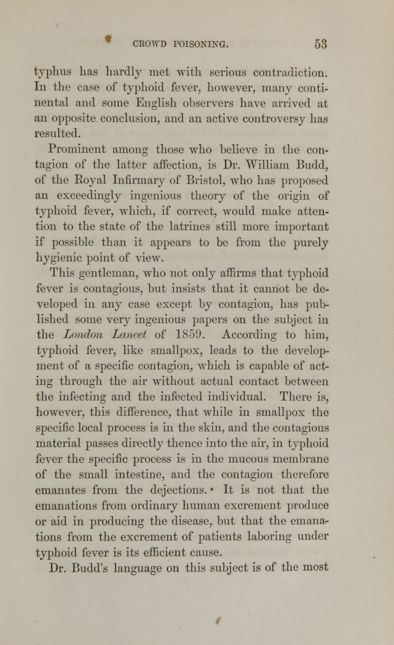 typhus has hardly met with serious contradiction. In the case of typhoid fever, however, many conti- nental and some English observers have arrived at an opposite conclusion, and an active controversy has resulted. Prominent among those who believe in the con- tagion of the latter affection, is Dr. William Budd, of the Royal Infirmary of Bristol, who has proposed an exceedingly ingenious theory of the origin of typhoid fever, which, if correct, would make atten- tion to the state of the latrines still more important if possible than it appears to be from the purely hygienic point of view. This gentleman, who not only affirms that typhoid fever is contagious, but insists that it cannot be de- veloped in any case except by contagion, has pub- lished some very ingenious papers on the subject in the London Lancet of 1859. According to him, typhoid fever, like smallpox, leads to the develop- ment of a specific contagion, which is capable of act- ing through the air without actual contact between the infecting and the infected individual. There is, however, this difference, that while in smallpox the specific local process is in the skin, and the contagious material passes directly thence into the air, in typhoid fever the specific process is in the mucous membrane of the small intestine, and the contagion therefore emanates from the dejections. • It is not that the emanations from ordinary human excrement produce or aid in producing the disease, but that the emana- tions from the excrement of patients laboring under typhoid fever is its efficient cause. Dr. Budd's language on this subject is of the most