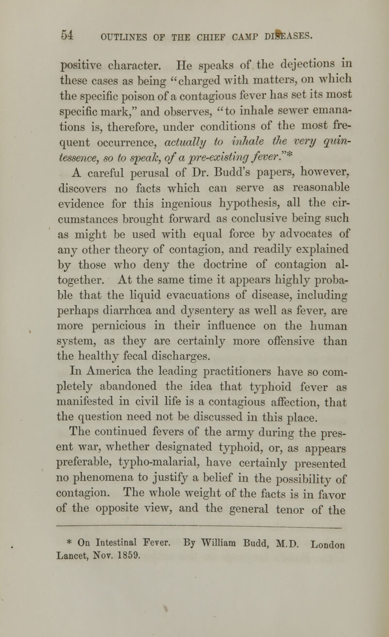 positive character. He speaks of the dejections in these cases as being charged with matters, on which the specific poison of a contagious fever has set its most specific mark/' and observes, to inhale sewer emana- tions is, therefore, under conditions of the most fre- quent occurrence, actually to inhale the very quin- tessence, so to speak, of a pre-existing fever* A careful perusal of Dr. Budd's papers, however, discovers no facts which can serve as reasonable evidence for this ingenious hypothesis, all the cir- cumstances brought forward as conclusive being such as might be used with equal force by advocates of any other theory of contagion, and readily explained by those who deny the doctrine of contagion al- together. At the same time it appears highly proba- ble that the liquid evacuations of disease, including perhaps diarrhoea and dysentery as well as fever, are more pernicious in their influence on the human system, as they are certainly more offensive than the healthy fecal discharges. In America the leading practitioners have so com- pletely abandoned the idea that typhoid fever as manifested in civil life is a contagious affection, that the question need not be discussed in this place. The continued fevers of the army during the pres- ent war, whether designated typhoid, or, as appears preferable, typho-malarial, have certainly presented no phenomena to justify a belief in the possibility of contagion. The whole weight of the facts is in favor of the opposite view, and the general tenor of the * On Intestinal Fever. By William Budd, M.D. London Lancet, Nov. 1859.