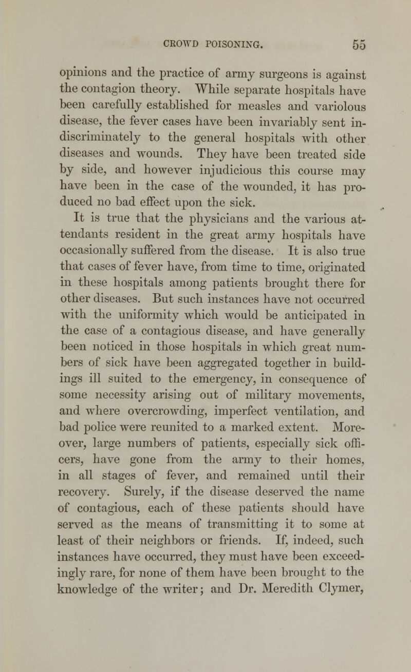 opinions and the practice of army surgeons is against the contagion theory. While separate hospitals have been carefully established for measles and variolous disease, the fever cases have been invariably sent in- discriminately to the general hospitals with other diseases and wounds. They have been treated side by side, and however injudicious this course may have been in the case of the wounded, it has pro- duced no bad effect upon the sick. It is true that the physicians and the various at- tendants resident in the great army hospitals have occasionally suffered from the disease. It is also true that cases of fever have, from time to time, originated in these hospitals among patients brought there for other diseases. But such instances have not occurred with the uniformity which would be anticipated in the case of a contagious disease, and have generally been noticed in those hospitals in which great num- bers of sick have been aggregated together in build- ings ill suited to the emergency, in consequence of some necessity arising out of military movements, and where overcrowding, imperfect ventilation, and bad police were reunited to a marked extent. More- over, large numbers of patients, especially sick offi- cers, have gone from the army to their homes, in all stages of fever, and remained until their recovery. Surely, if the disease deserved the name of contagious, each of these patients should have served as the means of transmitting it to some at least of their neighbors or friends. If, indeed, such instances have occurred, they must have been exceed- ingly rare, for none of them have been brought to the knowledge of the writer; and Dr. Meredith Clymer,