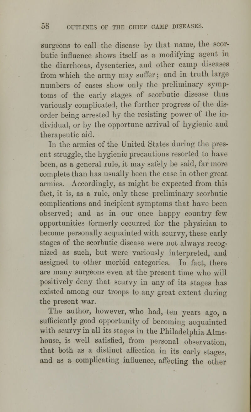 surgeons to call the disease by that name, the scor- butic influence shows itself as a modifying agent in the diarrhoeas, dysenteries, and other camp diseases from which the army may suffer; and in truth large numbers of cases show only the preliminary symp- toms of the early stages of scorbutic disease thus variously complicated, the further progress of the dis- order being arrested by the resisting power of the in- dividual, or by the opportune arrival of hygienic and therapeutic aid. In the armies of the United States during the pres- ent struggle, the hygienic precautions resorted to have been, as a general rule, it may safely be said, far more complete than has usually been the case in other great armies. Accordingly, as might be expected from this fact, it is, as a rule, only these preliminary scorbutic complications and incipient symptoms that have been observed; and as in our once happy country few opportunities formerly occurred for the physician to become personally acquainted with scurvy, these early stages of the scorbutic disease were not always recog- nized as such, but were variously interpreted, and assigned to other morbid categories. In fact, there are many surgeons even at the present time who will positively deny that scurvy in any of its stages has existed among our troops to any great extent during the present war. The author, however, who had, ten years ago, a sufficiently good opportunity of becoming acquainted with scurvy in all its stages in the Philadelphia Alms- house, is well satisfied, from personal observation, that both as a distinct affection in its early stages, and as a complicating influence, affecting the other