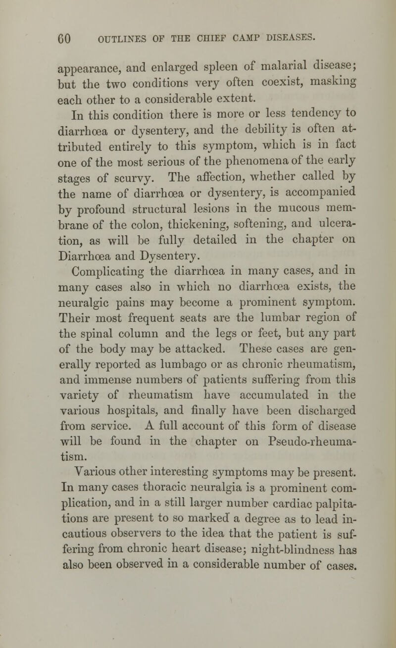 appearance, and enlarged spleen of malarial disease; but the two conditions very often coexist, masking each other to a considerable extent. In this condition there is more or less tendency to diarrhoea or dysentery, and the debility is often at- tributed entirely to this symptom, which is in fact one of the most serious of the phenomena of the early stages of scurvy. The affection, whether called by the name of diarrhoea or dysentery, is accompanied by profound structural lesions in the mucous mem- brane of the colon, thickening, softening, and ulcera- tion, as will be fully detailed in the chapter on Diarrhoea and Dysentery. Complicating the diarrhoea in many cases, and in many cases also in which no diarrhoea exists, the neuralgic pains may become a prominent symptom. Their most frequent seats are the lumbar region of the spinal column and the legs or feet, but any part of the body may be attacked. These cases are gen- erally reported as lumbago or as chronic rheumatism, and immense numbers of patients suffering from this variety of rheumatism have accumulated in the various hospitals, and finally have been discharged from service. A full account of this form of disease will be found in the chapter on Pseudo-rheuma- tism. Various other interesting symptoms may be present. In many cases thoracic neuralgia is a prominent com- plication, and in a still larger number cardiac palpita- tions are present to so marked' a degree as to lead in- cautious observers to the idea that the patient is suf- fering from chronic heart disease; night-blindness has also been observed in a considerable number of cases.