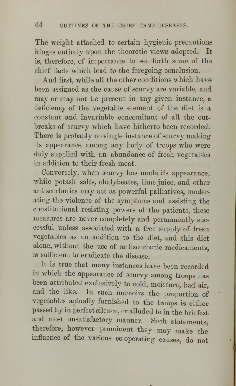 The weight attached to certain hygienic precautions hinges entirely upon the theoretic views adopted. It is, therefore, of importance to set forth some of the chief facts which lead to the foregoing conclusion. And first, while all the other conditions which have been assigned as the cause of scurvy are variable, and may or may not be present in any given instance, a deficiency of the vegetable element of the diet is a constant and invariable concomitant of all the out- breaks of scurvy which have hitherto been recorded. There is probably no single instance of scurvy making its appearance among any body of troops who were duly supplied with an abundance of fresh vegetables in addition to their fresh meat. Conversely, when scurvy has made its appearance, while potash salts, chalybeates, lime-juice, and other antiscorbutics may act as powerful palliatives, moder- ating the violence of the symptoms and assisting the constitutional resisting powers of the patients, these measures are never completely and permanently suc- cessful unless associated with a free supply of fresh vegetables as an addition to the diet, and this diet alone, without the use of antiscorbutic medicaments, is sufficient to eradicate the disease. It is true that many instances have been recorded in which the appearance of scurvy among troops has been attributed exclusively to cold, moisture, bad air, and the like. In such memoirs the proportion of vegetables actually furnished to the troops is either passed by in perfect silence, or alluded to in the briefest and most unsatisfactory manner. Such statements therefore, however prominent they may make the influence of the various co-operating causes, do not
