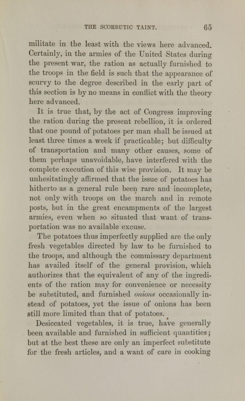 militate in the least with the views here advanced. Certainly, in the armies of the United States during the present war, the ration as actually furnished to the troops in the field is such that the appearance of scurvy to the degree described in the early part of this section is by no means in conflict with the theory here advanced. It is true that, by the act of Congress improving the ration during the present rebellion, it is ordered that one pound of potatoes per man shall be issued at least three times a week if practicable; but difficulty of transportation and many other causes, some of them perhaps unavoidable, have interfered with the complete execution of this wise provision. It may be unhesitatingly affirmed that the issue of potatoes has hitherto as a general rule been rare and incomplete, not only with troops on the march and in remote posts, but in the great encampments of the largest armies, even when so situated that want of trans- portation was no available excuse. The potatoes thus imperfectly supplied are the only fresh vegetables directed by law to be furnished to the troops, and although the commissary department has availed itself of the general provision, which authorizes that the equivalent of any of the ingredi- ents of the ration may for convenience or necessity be substituted, and furnished onions occasionally in- stead of potatoes, yet the issue of onions has been still more limited than that of potatoes. Desiccated vegetables, it is true, have generally been available and furnished in sufficient quantities; but at the best these are only an imperfect substitute for the fresh articles, and a want of care in cooking