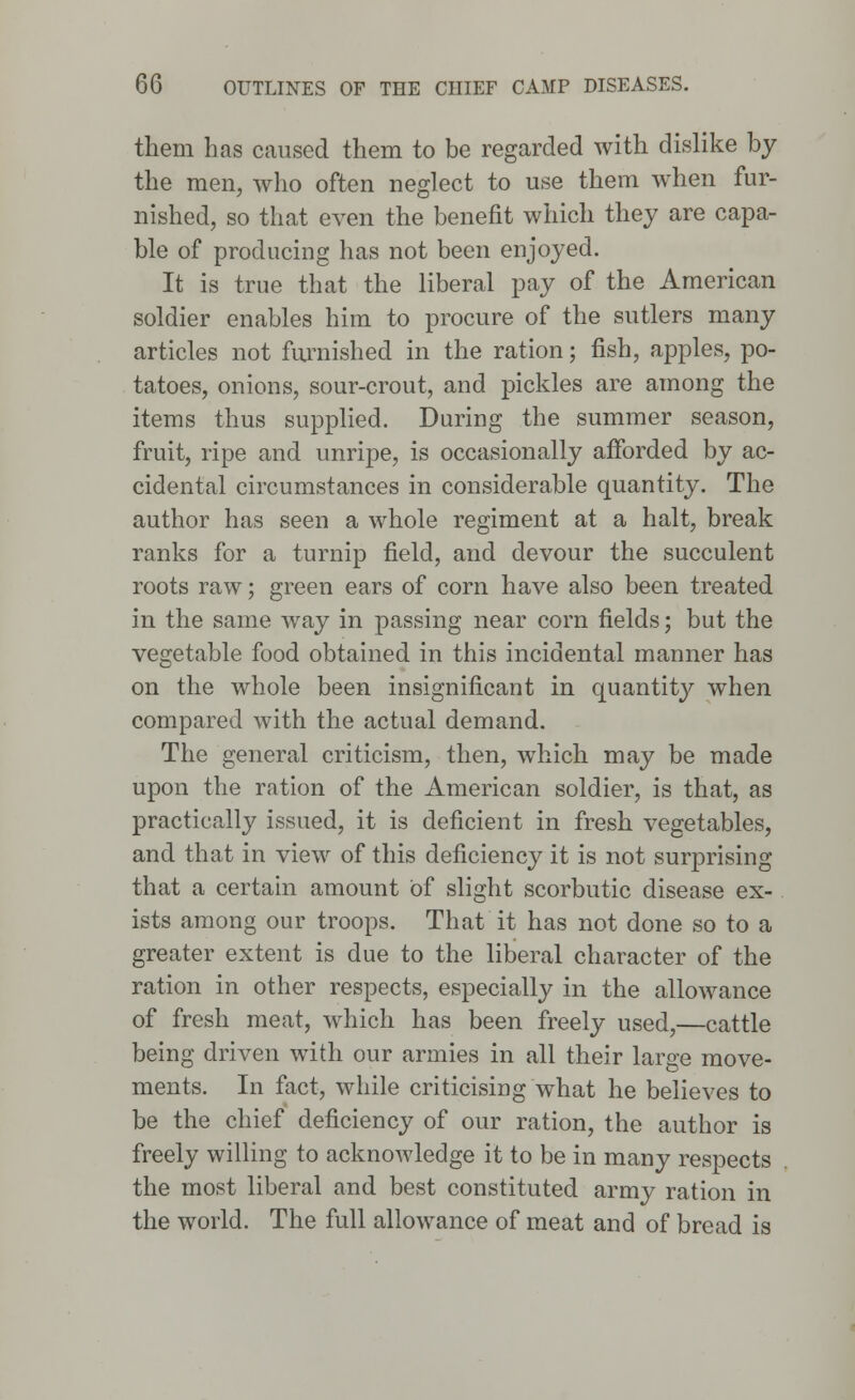 them has caused them to be regarded with dislike by the men, who often neglect to use them when fur- nished, so that even the benefit which they are capa- ble of producing has not been enjoyed. It is true that the liberal pay of the American soldier enables him to procure of the sutlers many articles not furnished in the ration; fish, apples, po- tatoes, onions, sour-crout, and pickles are among the items thus supplied. During the summer season, fruit, ripe and unripe, is occasionally afforded by ac- cidental circumstances in considerable quantity. The author has seen a whole regiment at a halt, break ranks for a turnip field, and devour the succulent roots raw; green ears of corn have also been treated in the same way in passing near corn fields; but the vegetable food obtained in this incidental manner has on the whole been insignificant in quantity when compared with the actual demand. The general criticism, then, which may be made upon the ration of the American soldier, is that, as practically issued, it is deficient in fresh vegetables, and that in view of this deficiency it is not surprising that a certain amount of slight scorbutic disease ex- ists among our troops. That it has not done so to a greater extent is due to the liberal character of the ration in other respects, especially in the allowance of fresh meat, which has been freely used,—cattle being driven with our armies in all their large move- ments. In fact, while criticising what he believes to be the chief deficiency of our ration, the author is freely willing to acknowledge it to be in many respects the most liberal and best constituted army ration in the world. The full allowance of meat and of bread is