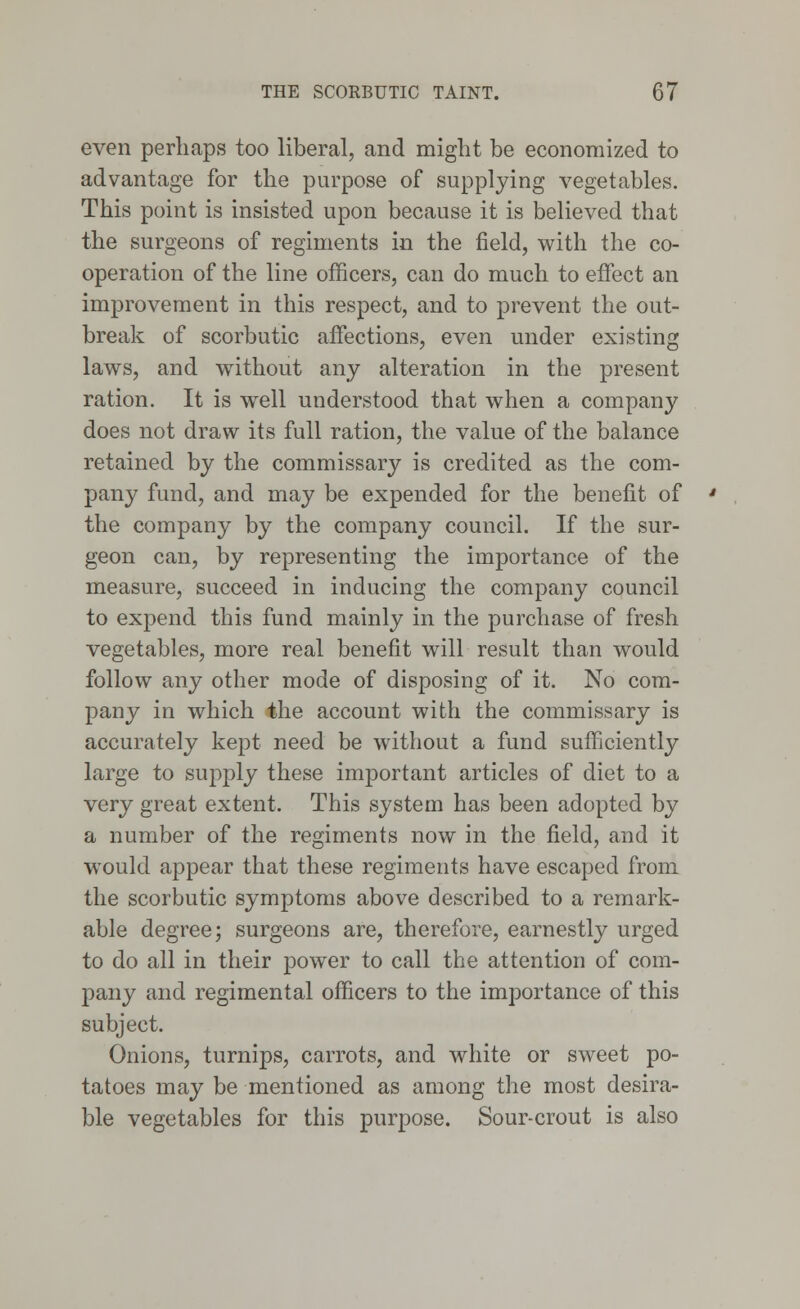 even perhaps too liberal, and might be economized to advantage for the purpose of supplying vegetables. This point is insisted upon because it is believed that the surgeons of regiments in the field, with the co- operation of the line officers, can do much to effect an improvement in this respect, and to prevent the out- break of scorbutic affections, even under existing laws, and without any alteration in the present ration. It is well understood that when a company does not draw its full ration, the value of the balance retained by the commissary is credited as the com- pany fund, and may be expended for the benefit of the company by the company council. If the sur- geon can, by representing the importance of the measure, succeed in inducing the company council to expend this fund mainly in the purchase of fresh vegetables, more real benefit will result than would follow any other mode of disposing of it. No com- pany in which the account with the commissary is accurately kept need be without a fund sufficiently large to supply these important articles of diet to a very great extent. This system has been adopted by a number of the regiments now in the field, and it would appear that these regiments have escaped from the scorbutic symptoms above described to a remark- able degree; surgeons are, therefore, earnestly urged to do all in their power to call the attention of com- pany and regimental officers to the importance of this subject. Onions, turnips, carrots, and white or sweet po- tatoes may be mentioned as among the most desira- ble vegetables for this purpose. Sour-crout is also