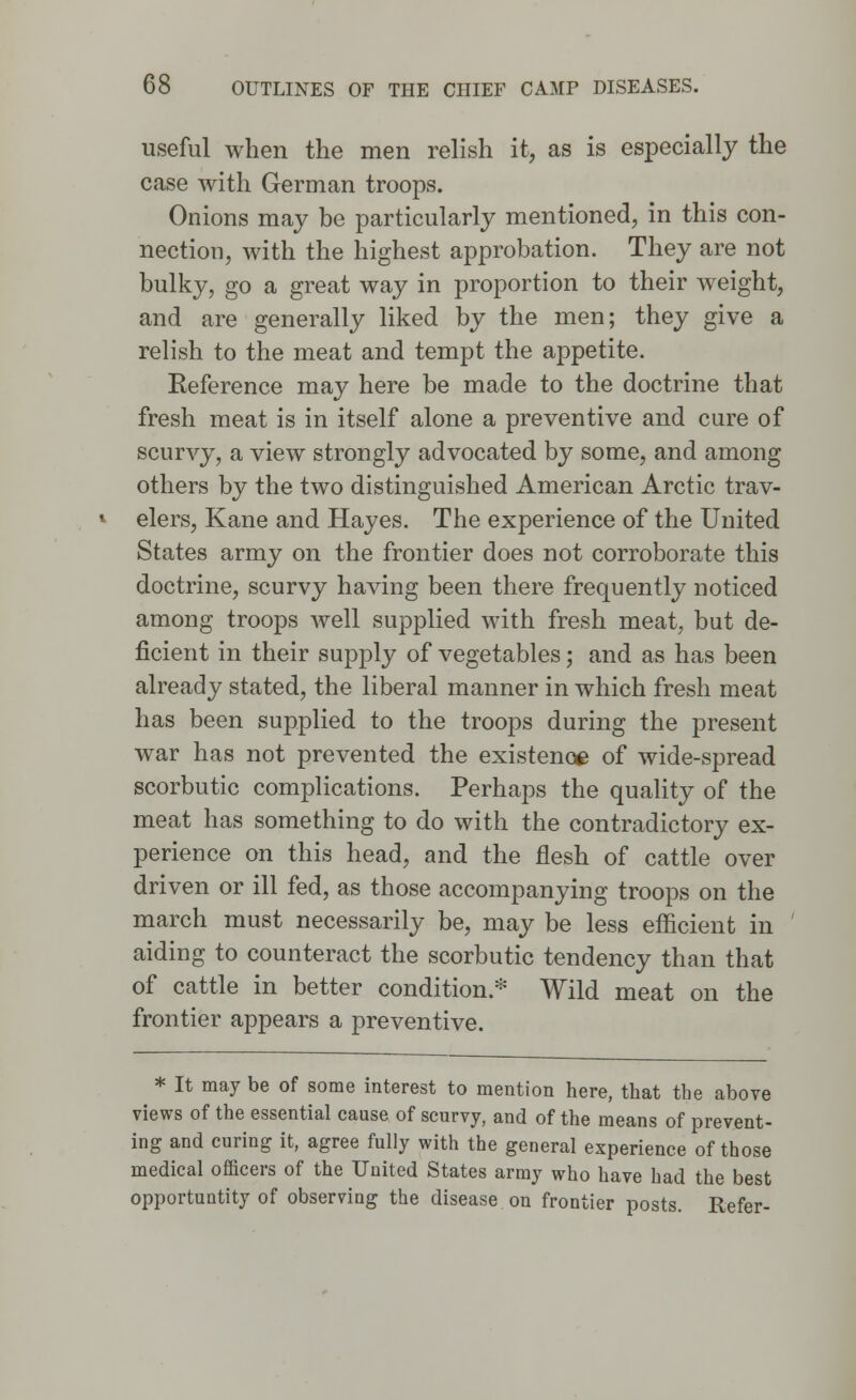 useful when the men relish it, as is especially the case Avith German troops. Onions may be particularly mentioned, in this con- nection, with the highest approbation. They are not bulky, go a great way in proportion to their weight, and are generally liked by the men; they give a relish to the meat and tempt the appetite. Eeference may here be made to the doctrine that fresh meat is in itself alone a preventive and cure of scurvy, a view strongly advocated by some, and among others by the two distinguished American Arctic trav- elers, Kane and Hayes. The experience of the United States army on the frontier does not corroborate this doctrine, scurvy having been there frequently noticed among troops well supplied with fresh meat, but de- ficient in their supply of vegetables; and as has been already stated, the liberal manner in which fresh meat has been supplied to the troops during the present war has not prevented the existence of wide-spread scorbutic complications. Perhaps the quality of the meat has something to do with the contradictory ex- perience on this head, and the flesh of cattle over driven or ill fed, as those accompanying troops on the march must necessarily be, may be less efficient in aiding to counteract the scorbutic tendency than that of cattle in better condition.* Wild meat on the frontier appears a preventive. * It may be of some interest to mention here, that the above views of the essential cause of scurvy, and of the means of prevent- ing and curing it, agree fully with the general experience of those medical officers of the United States army who have had the best opportunity of observing the disease on frontier posts. Refer-