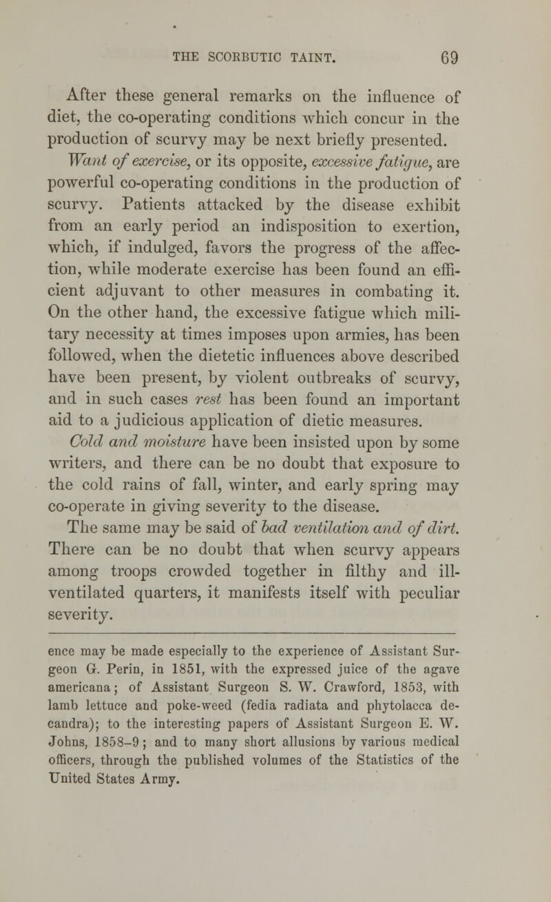 After these general remarks on the influence of diet, the co-operating conditions which concur in the production of scurvy may be next briefly presented. Want of exercise, or its opposite, excessive fatigue, are powerful co-operating conditions in the production of scurvy. Patients attacked by the disease exhibit from an early period an indisposition to exertion, which, if indulged, favors the progress of the affec- tion, while moderate exercise has been found an effi- cient adjuvant to other measures in combating it. On the other hand, the excessive fatigue which mili- tary necessity at times imposes upon armies, has been followed, when the dietetic influences above described have been present, by violent outbreaks of scurvy, and in such cases rest has been found an important aid to a judicious application of dietic measures. Cold and moisture have been insisted upon by some writers, and there can be no doubt that exposure to the cold rains of fall, winter, and early spring may co-operate in giving severity to the disease. The same may be said of bad ventilation and of dirt. There can be no doubt that when scurvy appears among troops crowded together in filthy and ill- ventilated quarters, it manifests itself with peculiar severity. ence may be made especially to the experience of Assistant Sur- geon G. Perin, in 1851, with the expressed juice of the agave americana; of Assistant Surgeon S. W. Crawford, 1853, with lamb lettuce and poke-weed (fedia radiata and phytolacca de- candra); to the interesting papers of Assistant Surgeon E. W. Johns, 1858-9; and to many short allusions by various medical officers, through the published volumes of the Statistics of the United States Army.