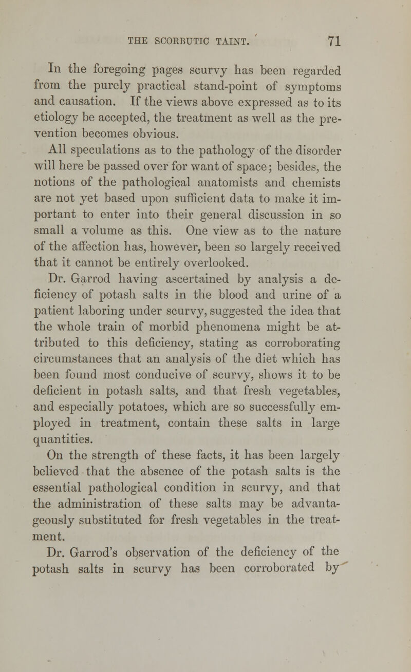 In the foregoing pages scurvy has been regarded from the purely practical stand-point of symptoms and causation. If the views above expressed as to its etiology be accepted, the treatment as well as the pre- vention becomes obvious. All speculations as to the pathology of the disorder will here be passed over for want of space; besides, the notions of the pathological anatomists and chemists are not yet based upon sufficient data to make it im- portant to enter into their general discussion in so small a volume as this. One view as to the nature of the affection has, however, been so largely received that it cannot be entirely overlooked. Dr. Garrod having ascertained by analysis a de- ficiency of potash salts in the blood and urine of a patient laboring under scurvy, suggested the idea that the whole train of morbid phenomena might be at- tributed to this deficiency, stating as corroborating circumstances that an analysis of the diet which has been found most conducive of scurvy, shows it to be deficient in potash salts, and that fresh vegetables, and especially potatoes, which are so successfully em- ployed in treatment, contain these salts in large quantities. On the strength of these facts, it has been largely believed that the absence of the potash salts is the essential pathological condition in scurvy, and that the administration of these salts may be advanta- geously substituted for fresh vegetables in the treat- ment. Dr. Garrod's observation of the deficiency of the potash salts in scurvy has been corroborated by'