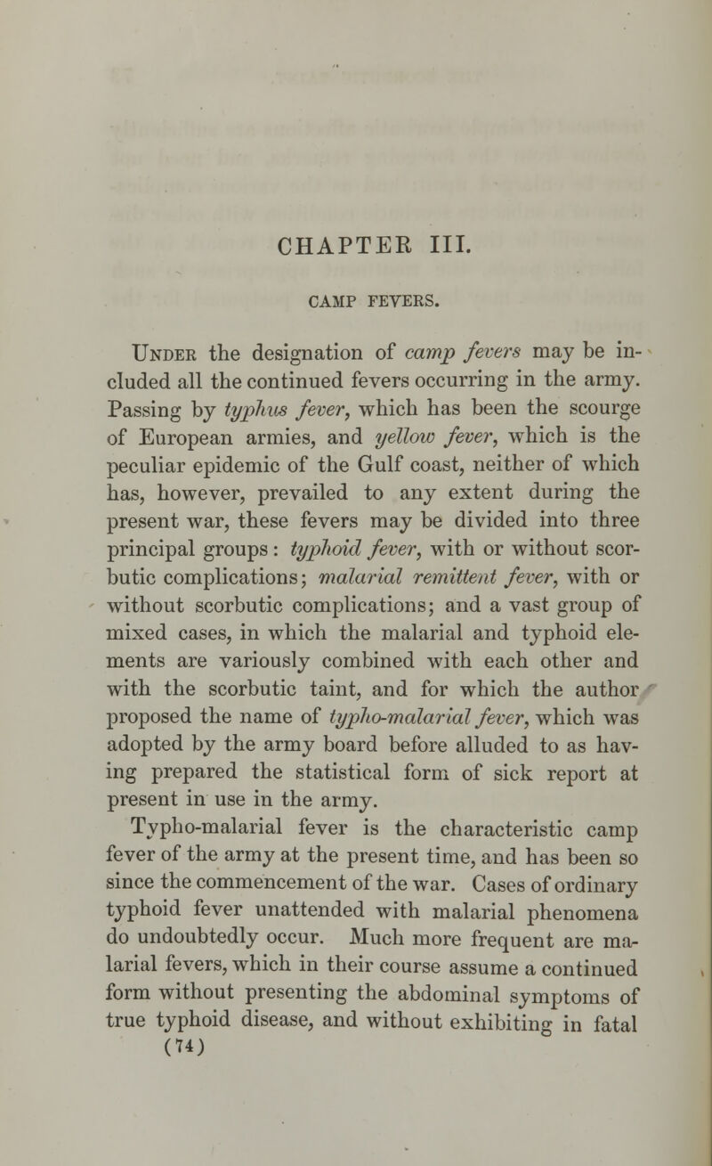 CHAPTER III. CAMP FEVERS. Under the designation of camp fevers may be in- cluded all the continued fevers occurring in the army. Passing by typhus fever, which has been the scourge of European armies, and yellow fever, which is the peculiar epidemic of the Gulf coast, neither of which has, however, prevailed to any extent during the present war, these fevers may be divided into three principal groups : typhoid fever, with or without scor- butic complications; malarial remittent fever, with or without scorbutic complications; and a vast group of mixed cases, in which the malarial and typhoid ele- ments are variously combined with each other and with the scorbutic taint, and for which the author proposed the name of typho-malarial fever, which was adopted by the army board before alluded to as hav- ing prepared the statistical form of sick report at present in use in the army. Typho-malarial fever is the characteristic camp fever of the army at the present time, and has been so since the commencement of the war. Cases of ordinary typhoid fever unattended with malarial phenomena do undoubtedly occur. Much more frequent are ma- larial fevers, which in their course assume a continued form without presenting the abdominal symptoms of true typhoid disease, and without exhibiting in fatal