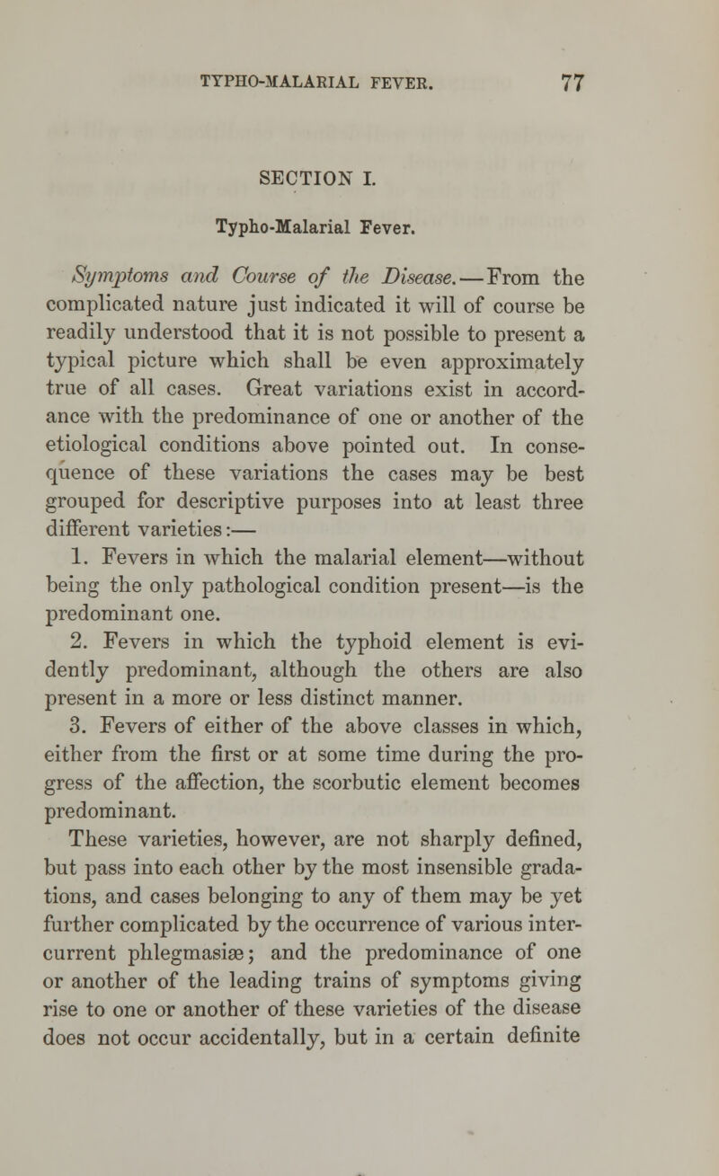 SECTION I. Typho-Malarial Fever. Symptoms and Course of the Disease.—From the complicated nature just indicated it will of course be readily understood that it is not possible to present a typical picture which shall be even approximately true of all cases. Great variations exist in accord- ance with the predominance of one or another of the etiological conditions above pointed out. In conse- quence of these variations the cases may be best grouped for descriptive purposes into at least three different varieties:— 1. Fevers in which the malarial element—without being the only pathological condition present—is the predominant one. 2. Fevers in which the typhoid element is evi- dently predominant, although the others are also present in a more or less distinct manner. 3. Fevers of either of the above classes in which, either from the first or at some time during the pro- gress of the affection, the scorbutic element becomes predominant. These varieties, however, are not sharply defined, but pass into each other by the most insensible grada- tions, and cases belonging to any of them may be yet further complicated by the occurrence of various inter- current phlegmasia; and the predominance of one or another of the leading trains of symptoms giving rise to one or another of these varieties of the disease does not occur accidentally, but in a certain definite