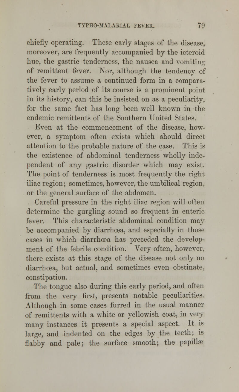 chiefly operating. These early stages of the disease, moreover, are frequently accompanied by the icteroid hue, the gastric tenderness, the nausea and vomiting of remittent fever. Nor, although the tendency of the fever to assume a continued form in a compara- tively early period of its course is a prominent point in its history, can this be insisted on as a peculiarity, for the same fact has long been well known in the endemic remittents of the Southern United States. Even at the commencement of the disease, how- ever, a symptom often exists which should direct attention to the probable nature of the case. This is the existence of abdominal tenderness wholly inde- pendent of any gastric disorder which may exist. The point of tenderness is most frequently the right iliac region; sometimes, however, the umbilical region, or the general surface of the abdomen. Careful pressure in the right iliac region will often determine the gurgling sound so frequent in enteric fever. This characteristic abdominal condition may be accompanied by diarrhoea, and especially in those cases in which diarrhoea has preceded the develop- ment of the febrile condition. Very often, however, there exists at this stage of the disease not only no diarrhoea, but actual, and sometimes even obstinate, constipation. The tongue also during this early period, and often from the very first, presents notable peculiarities. Although in some cases furred in the usual manner of remittents with a white or yellowish coat, in very many instances it presents a special aspect. It is large, and indented on the edges by the teeth; is flabby and pale; the surface smooth; the papillae