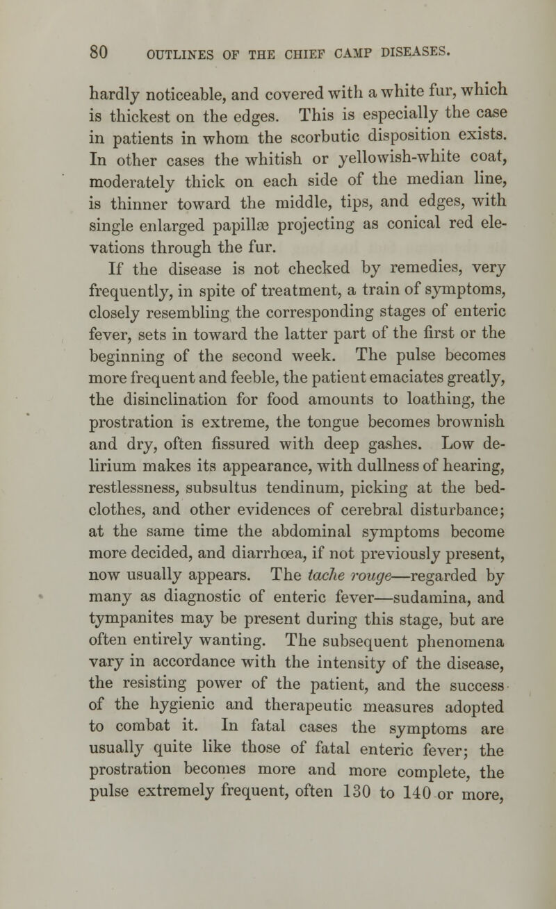 hardly noticeable, and covered with a white fur, which is thickest on the edges. This is especially the case in patients in whom the scorbutic disposition exists. In other cases the whitish or yellowish-white coat, moderately thick on each side of the median line, is thinner toward the middle, tips, and edges, with single enlarged papillae projecting as conical red ele- vations through the fur. If the disease is not checked by remedies, very frequently, in spite of treatment, a train of symptoms, closely resembling the corresponding stages of enteric fever, sets in toward the latter part of the first or the beginning of the second week. The pulse becomes more frequent and feeble, the patient emaciates greatly, the disinclination for food amounts to loathing, the prostration is extreme, the tongue becomes brownish and dry, often fissured with deep gashes. Low de- lirium makes its appearance, with dullness of hearing, restlessness, subsultus tendinum, picking at the bed- clothes, and other evidences of cerebral disturbance; at the same time the abdominal symptoms become more decided, and diarrhoea, if not previously present, now usually appears. The tache rouge—regarded by many as diagnostic of enteric fever—sudamina, and tympanites may be present during this stage, but are often entirely wanting. The subsequent phenomena vary in accordance with the intensity of the disease, the resisting power of the patient, and the success of the hygienic and therapeutic measures adopted to combat it. In fatal cases the symptoms are usually quite like those of fatal enteric fever; the prostration becomes more and more complete, the pulse extremely frequent, often 130 to 140 or more