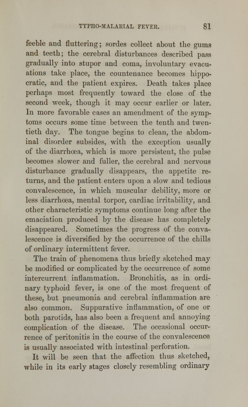 feeble and fluttering; sordes collect about the gums and teeth; the cerebral disturbances described pass gradually into stupor and coma, involuntary evacu- ations take place, the countenance becomes hippo- cratic, and the patient expires. Death takes place perhaps most frequently toward the close of the second week, though it may occur earlier or later. In more favorable cases an amendment of the symp- toms occurs some time between the tenth and twen- tieth day. The tongue begins to clean, the abdom- inal disorder subsides, with the exception usually of the diarrhoea, which is more persistent, the pulse becomes slower and fuller, the cerebral and nervous disturbance gradually disappears, the appetite re- turns, and the patient enters upon a slow and tedious convalescence, in which muscular debility, more or less diarrhoea, mental torpor, cardiac irritability, and other characteristic symptoms continue long after the emaciation produced by the disease has completely disappeared. Sometimes the progress of the conva- lescence is diversified by the occurrence of the chills of ordinary intermittent fever. The train of phenomena thus briefly sketched may be modified or complicated by the occurrence of some intercurrent inflammation. Bronchitis, as in ordi- nary typhoid fever, is one of the most frequent of these, but pneumonia and cerebral inflammation are also common. Suppurative inflammation, of one or both parotids, has also been a frequent and annoying complication of the disease. The occasional occur- rence of peritonitis in the course of the convalescence is usually associated with intestinal perforation. It will be seen that the affection thus sketched, while in its early stages closely resembling ordinary