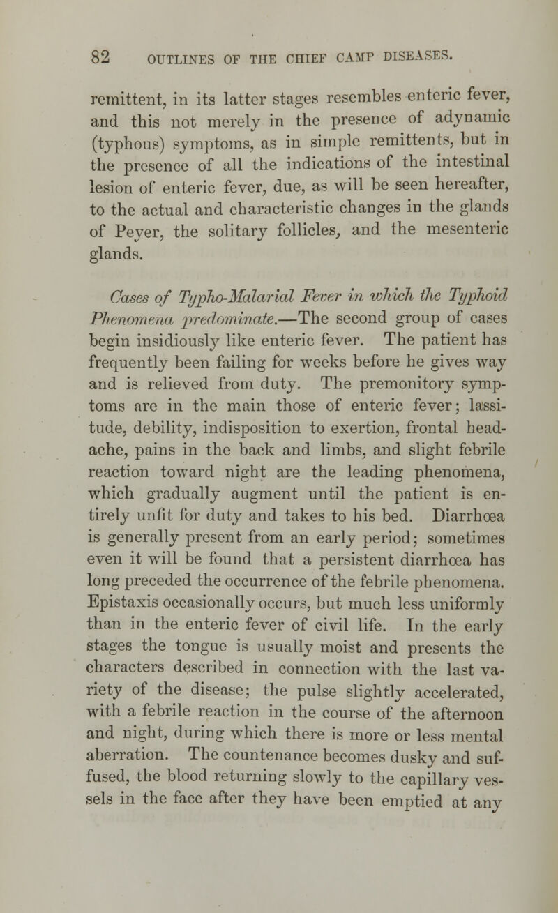 remittent, in its latter stages resembles enteric fever, and this not merely in the presence of adynamic (typhous) symptoms, as in simple remittents, but in the presence of all the indications of the intestinal lesion of enteric fever, due, as will be seen hereafter, to the actual and characteristic changes in the glands of Peyer, the solitary follicles, and the mesenteric glands. Cases of Typho-Malarial Fever in which the Typhoid Phenomena predominate.—The second group of cases begin insidiously like enteric fever. The patient has frequently been failing for weeks before he gives way and is relieved from duty. The premonitory symp- toms are in the main those of enteric fever; lassi- tude, debility, indisposition to exertion, frontal head- ache, pains in the back and limbs, and slight febrile reaction toward night are the leading phenomena, which gradually augment until the patient is en- tirely unfit for duty and takes to his bed. Diarrhoea is generally present from an early period; sometimes even it will be found that a persistent diarrhoea has long preceded the occurrence of the febrile phenomena. Epistaxis occasionally occurs, but much less uniformly than in the enteric fever of civil life. In the early stages the tongue is usually moist and presents the characters described in connection with the last va- riety of the disease; the pulse slightly accelerated, with a febrile reaction in the course of the afternoon and night, during which there is more or less mental aberration. The countenance becomes dusky and suf- fused, the blood returning slowly to the capillary ves- sels in the face after they have been emptied at any