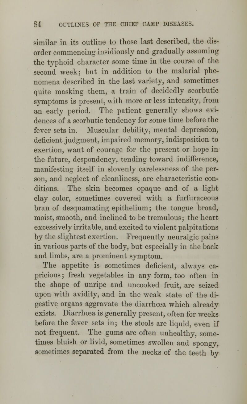 similar in its outline to those last described, the dis- order commencing insidiously and gradually assuming the typhoid character some time in the course of the second week; but in addition to the malarial phe- nomena described in the last variety, and sometimes quite masking them, a train of decidedly scorbutic symptoms is present, with more or less intensity, from an early period. The patient generally shows evi- dences of a scorbutic tendency for some time before the fever sets in. Muscular debility, mental depression, deficient judgment, impaired memory, indisposition to exertion, want of courage for the present or hope in the future, despondency, tending toward indifference, manifesting itself in slovenly carelessness of the per- son, and neglect of cleanliness, are characteristic con- ditions. The skin becomes opaque and of a light clay color, sometimes covered with a furfuraceous bran of desquamating epithelium; the tongue broad, moist, smooth, and inclined to be tremulous; the heart excessively irritable, and excited to violent palpitations by the slightest exertion. Frequently neuralgic pains in various parts of the body, but especially in the back and limbs, are a prominent symptom. The appetite is sometimes deficient, always ca- pricious ; fresh vegetables in any form, too often in the shape of unripe and uncooked fruit, are seized upon with avidity, and in the weak state of the di- gestive organs aggravate the diarrhoea which already exists. Diarrhoea is generally present, often for weeks before the fever sets in; the stools are liquid, even if not frequent. The gums are often unhealthy, some- times bluish or livid, sometimes swollen and spongy, sometimes separated from the necks of the teeth by