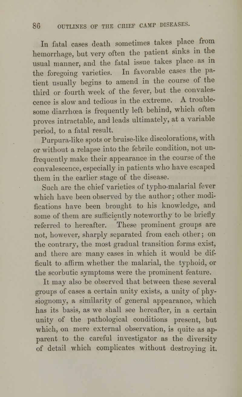 In fatal cases death sometimes takes place from hemorrhage, but very often the patient sinks in the usual manner, and the fatal issue takes place.as in the foregoing varieties. In favorable cases the pa- tient usually begins to amend in the course of the third or fourth week of the fever, but the convales- cence is slow and tedious in the extreme. A trouble- some diarrhoea is frequently left behind, which often proves intractable, and leads ultimately, at a variable period, to a fatal result. Purpura-like spots or bruise-like discolorations, with or without a relapse into the febrile condition, not un- frequently make their appearance in the course of the convalescence, especially in patients who have escaped them in the earlier stage of the disease. Such are the chief varieties of typho-malarial fever which have been observed by the author; other modi- fications have been brought to his knowledge, and some of them are sufficiently noteworthy to be briefly referred to hereafter. These prominent groups are not, however, sharply separated from each other; on the contrary, the most gradual transition forms exist, and there are many cases in which it would be dif- ficult to affirm whether the malarial, the typhoid, or the scorbutic symptoms were the prominent feature. It may also be observed that between these several groups of cases a certain unity exists, a unity of phy- siognomy, a similarity of general appearance, which has its basis, as we shall see hereafter, in a certain unity of the pathological conditions present, but which, on mere external observation, is quite as ap- parent to the careful investigator as the diversity of detail which complicates without destroying it.