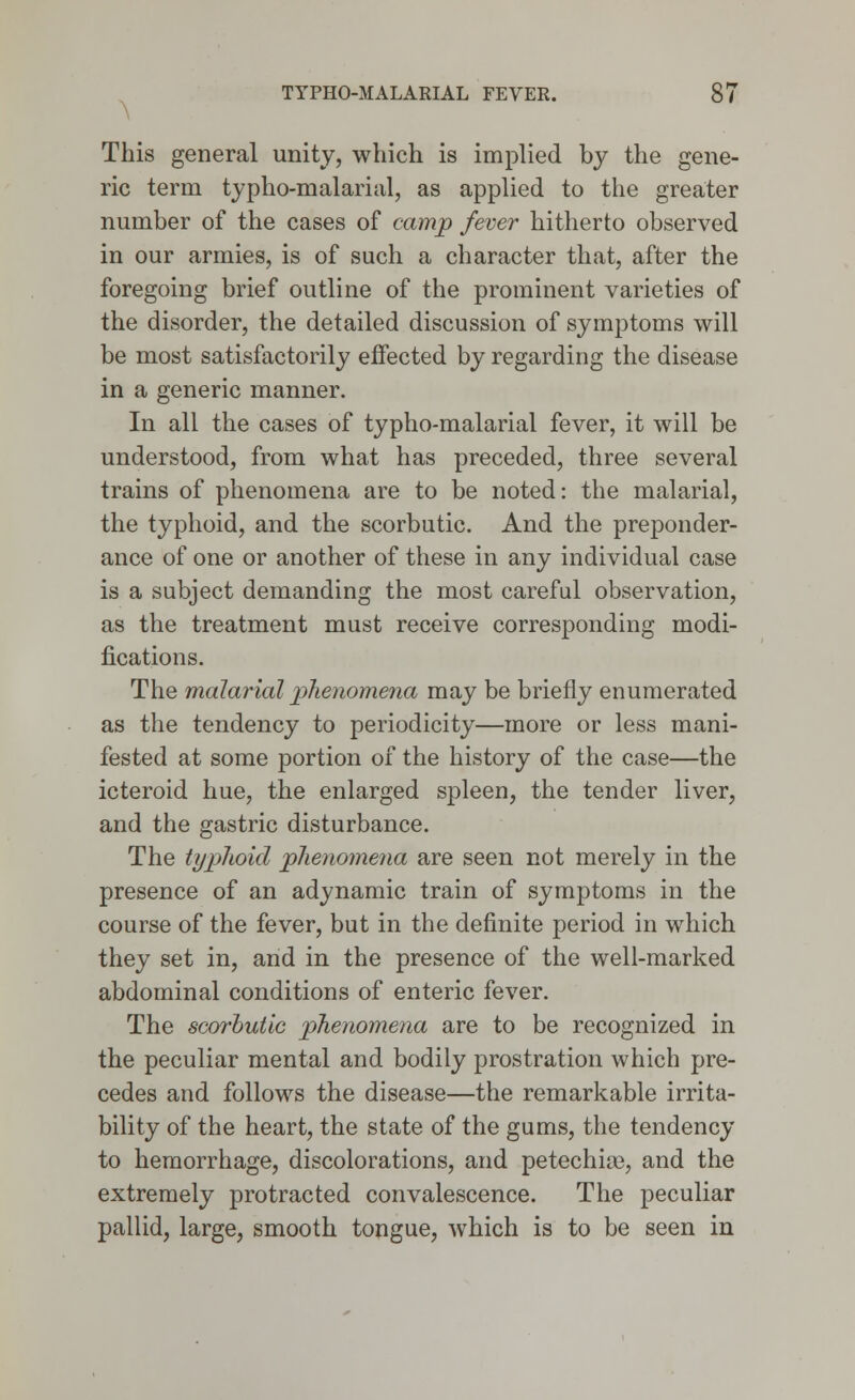 This general unity, which is implied by the gene- ric term typho-malarial, as applied to the greater number of the cases of camp fever hitherto observed in our armies, is of such a character that, after the foregoing brief outline of the prominent varieties of the disorder, the detailed discussion of symptoms will be most satisfactorily effected by regarding the disease in a generic manner. In all the cases of typho-malarial fever, it will be understood, from what has preceded, three several trains of phenomena are to be noted: the malarial, the typhoid, and the scorbutic. And the preponder- ance of one or another of these in any individual case is a subject demanding the most careful observation, as the treatment must receive corresponding modi- fications. The malarial phenomena may be briefly enumerated as the tendency to periodicity—more or less mani- fested at some portion of the history of the case—the icteroid hue, the enlarged spleen, the tender liver, and the gastric disturbance. The typhoid phenomena are seen not merely in the presence of an adynamic train of symptoms in the course of the fever, but in the definite period in which they set in, and in the presence of the well-marked abdominal conditions of enteric fever. The scorbutic phenomena are to be recognized in the peculiar mental and bodily prostration which pre- cedes and follows the disease—the remarkable irrita- bility of the heart, the state of the gums, the tendency to hemorrhage, discolorations, and petechia, and the extremely protracted convalescence. The peculiar pallid, large, smooth tongue, which is to be seen in