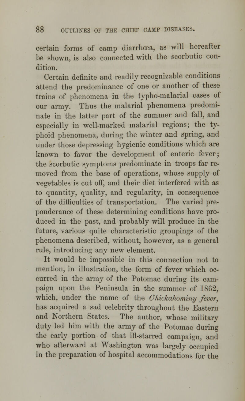 certain forms of camp diarrhoea, as will hereafter be shown, is also connected with the scorbutic con- dition. Certain definite and readily recognizable conditions attend the predominance of one or another of these trains of phenomena in the typho-malarial cases of our army. Thus the malarial phenomena predomi- nate in the latter part of the summer and fall, and especially in well-marked malarial regions; the ty- phoid phenomena, during the winter and spring, and under those depressing hygienic conditions which are known to favor the development of enteric fever; the scorbutic symptoms predominate in troops far re- moved from the base of operations, whose supply of vegetables is cut off, and their diet interfered with as to quantity, quality, and regularity, in consequence of the difficulties of transportation. The varied pre- ponderance of these determining conditions have pro- duced in the past, and probably will produce in the future, various quite characteristic groupings of the phenomena described, without, however, as a general rule, introducing any new element. It would be impossible in this connection not to mention, in illustration, the form of fever which oc- curred in the army of the Potomac during its cam- paign upon the Peninsula in the summer of 1862, which, under the name of the Ghiclmhominy fever, has acquired a sad celebrity throughout the Eastern and Northern States. The author, whose military duty led him with the army of the Potomac during the early portion of that ill-starred campaign, and who afterward at Washington was largely occupied in the preparation of hospital accommodations for the